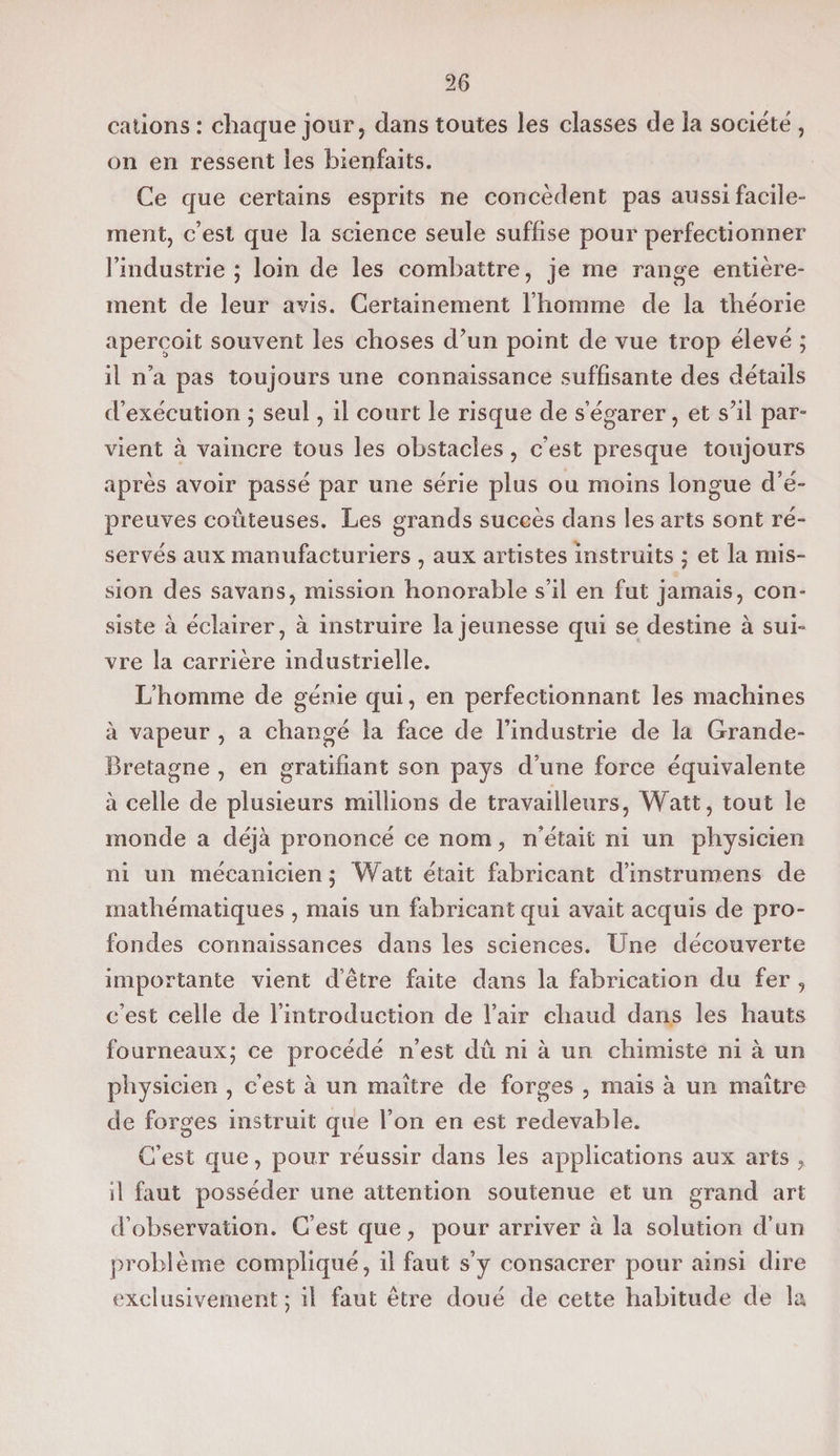 cations : chaque jour, dans toutes les classes de la société , on en ressent les bienfaits. Ce que certains esprits ne concèdent pas aussi facile¬ ment, c’est que la science seule suffise pour perfectionner l’industrie; loin de les combattre, je me range entière¬ ment de leur avis. Certainement l’homme de la théorie aperçoit souvent les choses d’un point de vue trop élevé ; il n’a pas toujours une connaissance suffisante des détails d’exécution ; seul, il court le risque de s’égarer, et s’il par¬ vient à vaincre tous les obstacles, c’est presque toujours après avoir passé par une série plus ou moins longue d’é¬ preuves coûteuses. Les grands succès dans les arts sont ré¬ servés aux manufacturiers , aux artistes instruits ; et la mis¬ sion des savans, mission honorable s’il en fut jamais, con¬ siste à éclairer, à instruire la jeunesse qui se destine à sui¬ vre la carrière industrielle. L’homme de génie qui, en perfectionnant les machines à vapeur , a changé la face de l’industrie de la Grande- Bretagne , en gratifiant son pays d’une force équivalente à celle de plusieurs millions de travailleurs, Watt, tout le monde a déjà prononcé ce nom, n’était ni un physicien ni un mécanicien ; Watt était fabricant d’instrumens de mathématiques , mais un fabricant qui avait acquis de pro¬ fondes connaissances dans les sciences. Line découverte importante vient d’être faite dans la fabrication du fer , c’est celle de l’introduction de l’air chaud dans les hauts fourneaux; ce procédé n’est dû ni à un chimiste ni à un physicien , c’est à un maître de forges , mais à un maître de forges instruit que l’on en est redevable. C’est que, pour réussir dans les applications aux arts , il faut posséder une attention soutenue et un grand art d’observation. C’est que, pour arriver à la solution d’un problème compliqué, il faut s’y consacrer pour ainsi dire exclusivement; il faut être doué de cette habitude de la