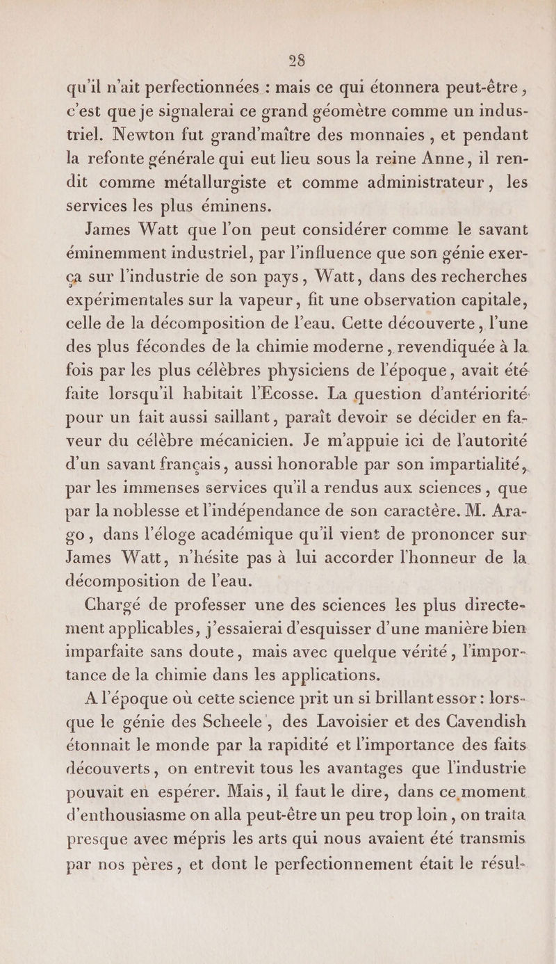 qu’il n’ait perfectionnées : mais ce qui étonnera peut-être, c’est que je signalerai ce grand géomètre comme un indus¬ triel. Newton fut grand’maître des monnaies , et pendant la refonte générale qui eut lieu sous la reine Anne, il ren¬ dit comme métallurgiste et comme administrateur, les services les plus éminens. James Watt que l’on peut considérer comme le savant éminemment industriel, par l’influence que son génie exer¬ ça sur l’industrie de son pays, Watt, dans des recherches expérimentales sur la vapeur, fit une observation capitale, celle de la décomposition de l’eau. Cette découverte, l’une des plus fécondes de la chimie moderne, revendiquée à la fois par les plus célèbres physiciens de l’époque, avait été faite lorsqu’il habitait l’Ecosse. La question d’antériorité pour un lait aussi saillant, paraît devoir se décider en fa¬ veur du célèbre mécanicien. Je m’appuie ici de l’autorité d’un savant français, aussi honorable par son impartialité, par les immenses services qu’il a rendus aux sciences , que par la noblesse et l’indépendance de son caractère. M. Ara- go, dans l’éloge académique qu’il vient de prononcer sur James Watt, n’hésite pas à lui accorder l’honneur de la décomposition de l’eau. Chargé de professer une des sciences les plus directe¬ ment applicables, j’essaierai d’esquisser d’une manière bien imparfaite sans doute, mais avec quelque vérité, l’impor¬ tance de la chimie dans les applications. A l’époque où cette science prit un si brillant essor : lors¬ que le génie des Scheele , des Lavoisier et des Cavendish étonnait le monde par la rapidité et l’importance des faits découverts, on entrevit tous les avantages que l’industrie pouvait en espérer. Mais, il faut le dire, dans ce moment d’enthousiasme on alla peut-être un peu trop loin , on traita presque avec mépris les arts qui nous avaient été transmis par nos pères, et dont le perfectionnement était le résub