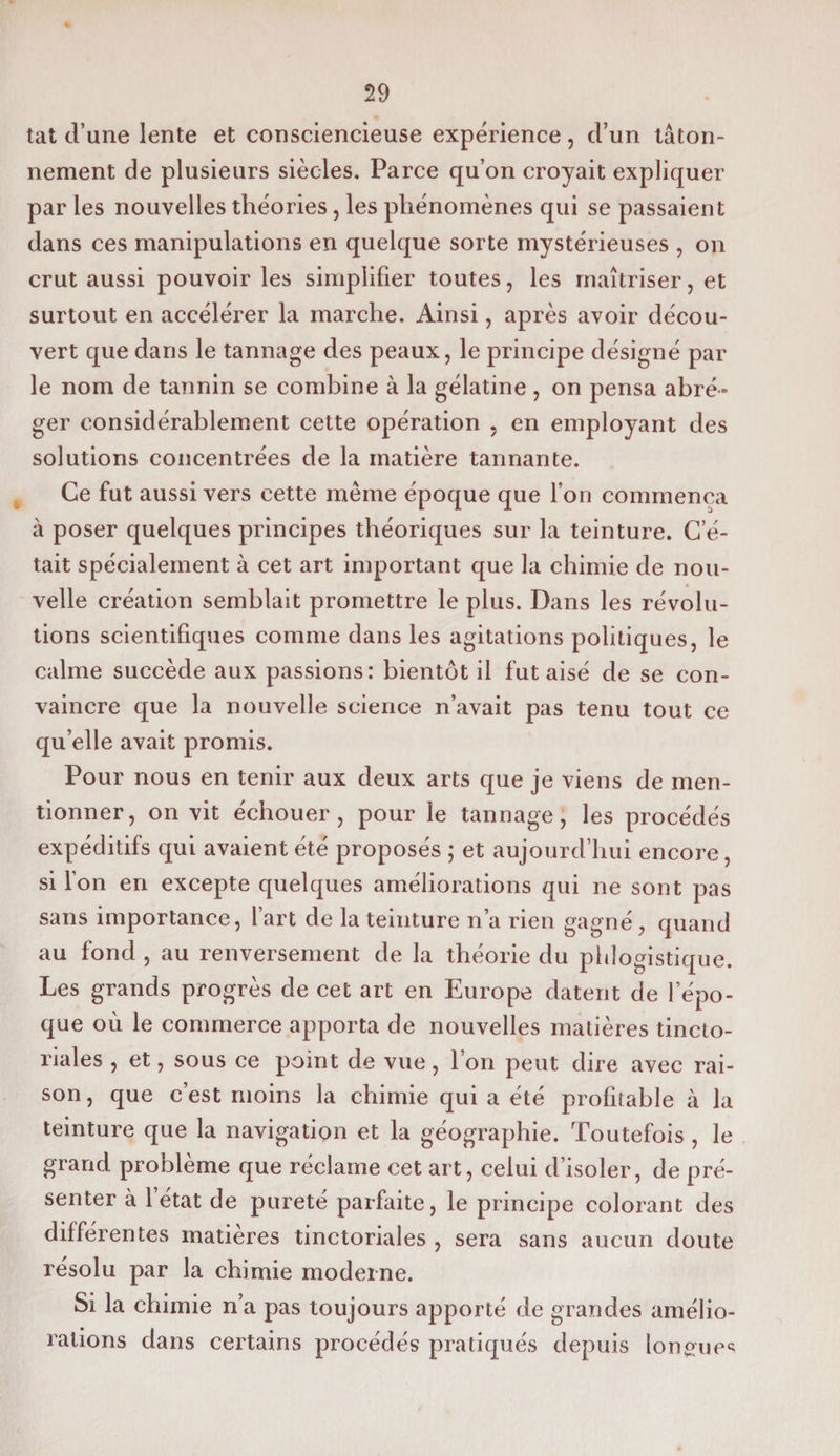tat d’une lente et consciencieuse expérience, d’un tâton¬ nement de plusieurs siècles. Parce qu’on croyait expliquer par les nouvelles théories , les phénomènes qui se passaient dans ces manipulations en quelque sorte mystérieuses , on crut aussi pouvoir les simplifier toutes, les maîtriser, et surtout en accélérer la marche. Ainsi, après avoir décou¬ vert que dans le tannage des peaux, le principe désigné par le nom de tannin se combine à la gélatine , on pensa abré¬ ger considérablement cette opération , en employant des solutions concentrées de la matière tannante. Ce fut aussi vers cette même époque que l’on commença à poser quelques principes théoriques sur la teinture. C’é¬ tait spécialement à cet art important que la chimie de nou¬ velle création semblait promettre le plus. Dans les révolu¬ tions scientifiques comme dans les agitations politiques, le calme succède aux passions: bientôt il fut aisé de se con¬ vaincre que la nouvelle science n’avait pas tenu tout ce qu elle avait promis. Pour nous en tenir aux deux arts que je viens de men¬ tionner, on vit échouer, pour le tannage, les procédés expéditifs qui avaient été proposés ; et aujourd’hui encore, si l’on en excepte quelques améliorations qui ne sont pas sans importance, l’art de la teinture n’a rien gagné, quand au fond , au renversement de la théorie du phlogistique. Les grands progrès de cet art en Europe datent de lepo- que où le commerce apporta de nouvelles matières tincto¬ riales , et, sous ce point de vue, l’on peut dire avec rai¬ son , que c’est moins la chimie qui a été profitable à la teinture que la navigation et la géographie. Toutefois , le grand problème que réclame cet art, celui d’isoler, de pré¬ senter à l’état de pureté parfaite, le principe colorant des différentes matières tinctoriales , sera sans aucun doute résolu par la chimie moderne. Si la chimie n’a pas toujours apporté de grandes amélio¬ rations dans certains procédés pratiqués depuis longues