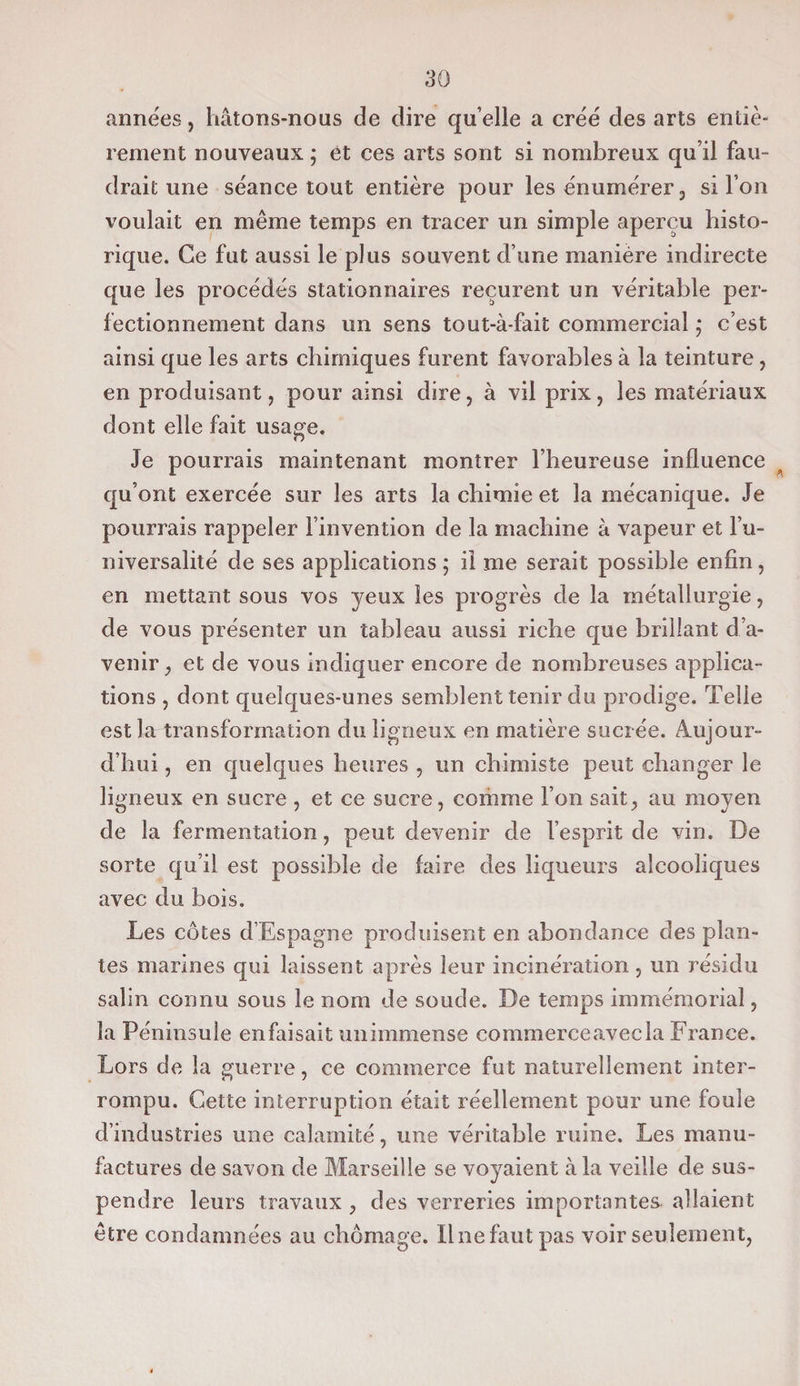 années, hâtons-nous de dire qu’elle a créé des arts entiè¬ rement nouveaux ; et ces arts sont si nombreux qu’il fau¬ drait une séance tout entière pour les énumérer, si l’on voulait en même temps en tracer un simple aperçu histo¬ rique. Ce fut aussi le plus souvent d’une manière indirecte que les procédés stationnaires reçurent un véritable per¬ fectionnement dans un sens tout-à-fait commercial • c’est ainsi que les arts chimiques furent favorables à la teinture, en produisant , pour ainsi dire, à vil prix, les matériaux dont elle fait usage. Je pourrais maintenant montrer l’heureuse influence qu’ont exercée sur les arts la chimie et la mécanique. Je pourrais rappeler l’invention de la machine à vapeur et l’u¬ niversalité de ses applications ; il me serait possible enfin, en mettant sous vos yeux les progrès de la métallurgie, de vous présenter un tableau aussi riche que brillant d’a¬ venir , et de vous indiquer encore de nombreuses applica¬ tions , dont quelques-unes semblent tenir du prodige. Telle est la transformation du ligneux en matière sucrée. Aujour¬ d’hui , en quelques heures , un chimiste peut changer le ligneux en sucre , et ce sucre, comme l’on sait, au moyen de la fermentation, peut devenir de l’esprit de vin. De sorte qu’il est possible de faire des liqueurs alcooliques avec du bois. Les côtes d’Espagne produisent en abondance des plan¬ tes marines qui laissent après leur incinération , un résidu salin connu sous le nom de soude. De temps immémorial, la Péninsule enfaisait unimmense commerceavecla France. Lors de la guerre, ce commerce fut naturellement inter¬ rompu. Cette interruption était réellement pour une foule d’industries une calamité, une véritable ruine. Les manu¬ factures de savon de Marseille se voyaient à la veille de sus¬ pendre leurs travaux , des verreries importantes allaient être condamnées au chômage. Il ne faut pas voir seulement,