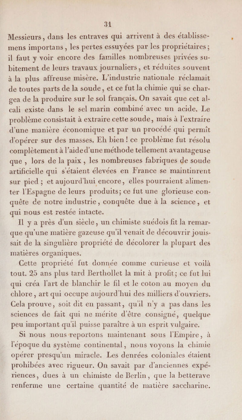 Messieurs, dans les entraves qui arrivent à des établisse- mens importans , les pertes essuyées par les propriétaires ; il faut y voir encore des familles nombreuses privées su¬ bitement de leurs travaux journaliers, et réduites souvent à la plus affreuse misère. L’industrie nationale réclamait de toutes parts de la soude, et ce fut la chimie qui se char¬ gea de la produire sur le sol français. On savait que cet al¬ cali existe dans le sel marin combiné avec un acide. Le problème consistait à extraire cette soude, mais à l’extraire d’une manière économique et par un procédé qui permît d’opérer sur des masses. Eh bien ! ce problème fut résolu complètement à Laide d’une méthode tellement avantageuse que , lors de la paix , les nombreuses fabriques de soude artificielle qui s’étaient élevées en France se maintinrent sur pied ; et aujourd’hui encore, elles pourraient alimen¬ ter l’Espagne de leurs produits; ce fut une glorieuse con¬ quête de notre industrie, conquête due à la science, et qui nous est restée intacte. Il y a près d’un siècle, un chimiste suédois fit la remar¬ que qu’une matière gazeuse qu’il venait de découvrir jouis¬ sait de la singulière propriété de décolorer la plupart des matières organiques. Cette propriété fut donnée comme curieuse et voilà tout. 25 ans plus tard Berthollet la mit à profit; ce fut lui qui créa l’art de blanchir le fil et le coton au moyen du chlore , art qui occupe aujourd’hui des milliers d’ouvriers. Cela prouve, soit dit en passant, qu’il n’y a pas dans les sciences de fait qui ne mérite d’être consigné, quelque peu important qu’il puisse paraître à un esprit vulgaire. Si nous nous reportons maintenant sous l’Empire, à l’époque du système continental, nous voyons la chimie opérer presqu’un miracle. Les denrées coloniales étaient prohibées avec rigueur. On savait par d’anciennes expé¬ riences, dues à un chimiste de Berlin, que la betterave renferme une certaine quantité de matière saccharine.