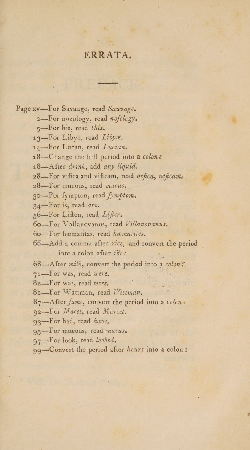 ERRATA. Page xv—-For Savauge, read Sauvdge« 2—For nozology, read nofology. 5—For h is, read this. 13— For Libye, read Libyce. 14— -For Lucan, read Lucian* 18—Change the firft period into a colons 18—After drink, add any liquid. 28—^For vifica and vificam, read vefica, vefcanu 28—For mucous, read mucus. 30—For fympton, read fymptom. 34—For is, read 56—For Liften, read Lifter. 60—For Vallanovanus, read VUlanov anus. 60—For haematitas, read hccmatites. 66—Add a comma after rice, and convert the period into a colon after &c: 68—After milk, convert the period into a colon'* 71—For was, read 82—For was, read were. 82—For Wattman, read Wittman. 87—After fame, convert the period into a colon* 92— For Macet, read Marcet. 93— For had, read 95-—For mucous, read mucus. 97—-For look, read looked. 99—-Convert the period after hours into a colon l