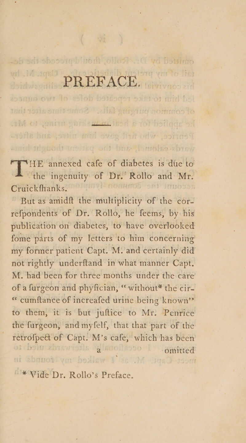 PREFACE HE annexed cafe of diabetes is due to ^ the ingenuity of Dr. Rollo and Mr. Cruickfhanks. But as amidft the multiplicity of the cor- refpondents of Dr. Rollo, he feems, by his publication on diabetes, to have overlooked fome parts of my letters to him concerning my former patient Capt. M. and certainly did not rightly underhand in what manner Capt. M. had been for three months under the care of a furgeon and phyfician, “ without* the cir- (l cumftanceof increafed urine being known” to them, it is but juftice to Mr. Penrice the furgeon, andmyfelf, that that part of the retrofpeH of Capt. M’s cafe, which has been a omitted * Vide Dr. Rollo’s Preface.