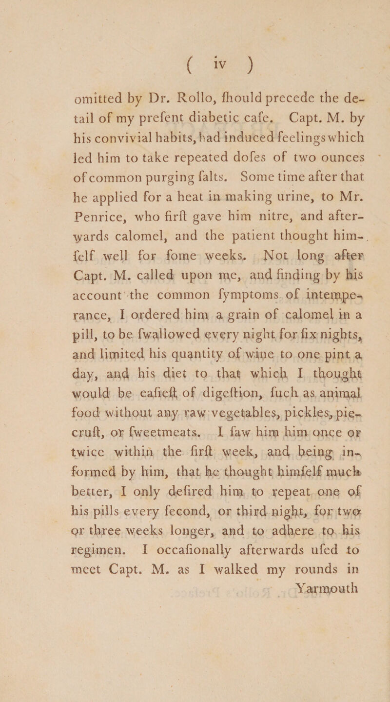 omitted by Dr. Rollo, fhould precede the de¬ tail of my prefent diabetic cafe. Capt. M. by his convivial habits, had induced feelingswhich led him to take repeated dofes of two ounces of common purging falts. Some time after that he applied for a heat in making urine, to Mr. Penrice, who firft gave him nitre, and after¬ wards calomel, and the patient thought him- felf well for fome weeks.. Not long after Capt. M. called upon me, and finding by his account the common fymptoms of intempe¬ rance, I ordered him a grain of calomel in a pill, to be fwaliowed every night for fix nights* and limited his quantity of wine to one pint a day, and his diet to that which I thought would be eafiefl; of digeftion* fuch as animal food without any raw vegetables, pickles, pie- cruft, or fweetmeats. I faw him him once or twice within the firft week, and, being in-^ formed by him, that he thought himfelf much better, I only de fired him to repeat one of his pills every fecond, or third night, for two or three weeks longer* and to adhere to his regimen. I occafionally afterwards ufed to meet Capt, M. as X walked my rounds in Yarmouth