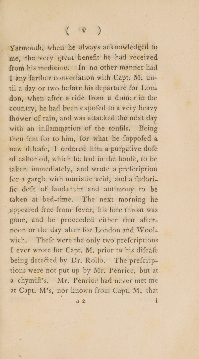 Yarmouth, when he always acknowledged to me, the very great benefit he had received from his medicine. In no other manner had I any farther converfation with Capt. M. un¬ til a day or two before his departure for Lon¬ don, when after a ride from a dinner in the country, he had been expofed to a very heavy fhower of rain, and was attacked the next day with aii inflammation of the tonfils. Being then fent for to him, for what he fuppofed a new difeafe, I ordered him a purgative dofe of caftor oil, which he had in the houfe, to be taken immediately, and wrote a prefcription for a gargle with muriatic acid, and a fudori- fic dofe of laudanum and antimony to be taken at bed-time. The next morning he appeared free from fever, his fore throat was gone, and he proceeded either that after¬ noon or the day after for London and Wool¬ wich. Thefe were the only two prefcriptions I ever wrote for Capt. M. prior to his difeafe being detected by Dr. Rollo. The prefcrip¬ tions were not put up by Mr. Penrice, but at a chymift’s. Mr. Penrice had never met me at Capt. M’s, nor known from Capt. M. that % a 2 1