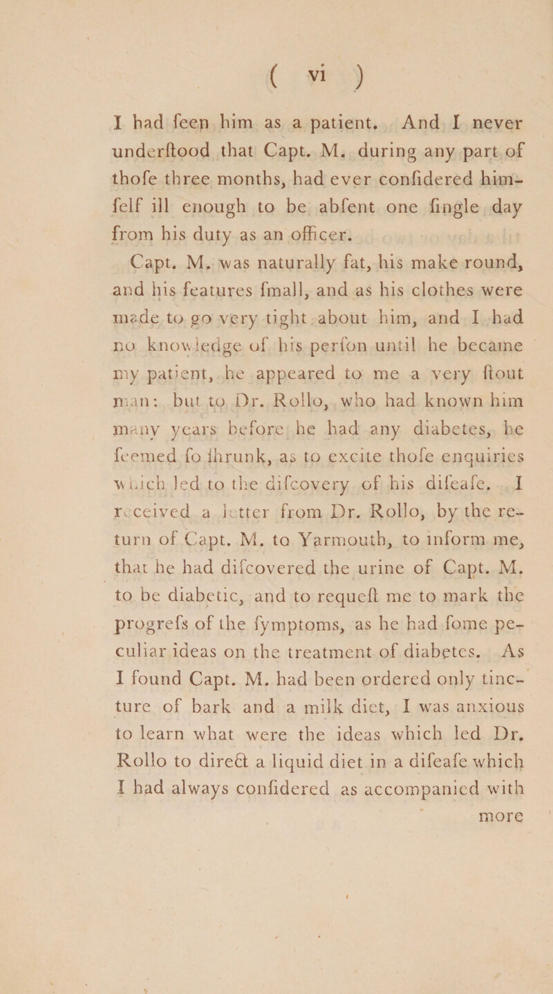 I bad been him as a patient. And I never underflood that Capt. M. during any part of thofe three months, had ever confidered him- felf ill enough to be abfent one {ingle day from his duty as an officer. Capt. M. was naturally fat, his make round, and his features fmall, and as his clothes were made to go very tight about him, and I had no knowledge of his perfon until he became my patient, he appeared to me a very ft out man: but to Dr. Rollo, who had known him many years before he had any diabetes, he feemed fo ihrunk, as to excite thofe enquiries w nich led to the difcovery of his difeafe. I received a letter from Dr. Rollo, by the re¬ turn of Capt. M. to Yarmouth, to inform me, that he had difeovered the urine of Capt. M. to be diabetic, and to requeff me to mark the progrefs of the fymptoms, as he had fome pe¬ culiar ideas on the treatment of diabetes. As I found Capt. M. had been ordered only tinc¬ ture of bark and a milk diet, I wras anxious to learn what were the ideas which led Dr. Rollo to diredl a liquid diet in a difeafe which I had always confidered as accompanied with more