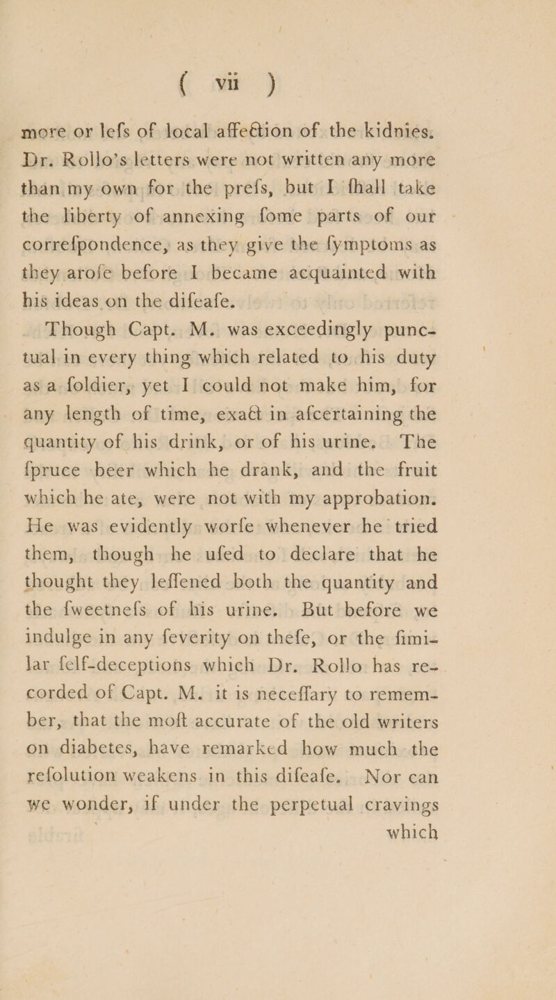 more or lefs of local affe&ion of the kidnies. Dr. Rollo’s letters were not written any more than my own for the prefs, but I fhall take the liberty of annexing fome parts of our correfpondence, as they give the fymptoms as they arofe before I became acquainted with his ideas on the difeafe. Though Capt. M. was exceedingly punc¬ tual in every thing which related to his duty as a foldier, yet I could not make him, for any length of time, exaft; in afcertaining the quantity of his drink, or of his urine. The fpruce beer which he drank, and the fruit which he ate, were not with my approbation. He was evidently worfe whenever he tried them, though he ufed to declare that he thought they leiTened both the quantity and the fweetnefs of his urine. But before we indulge in any feverity on thefe, or the fimi- lar felf-deceptions which Dr. Rollo has re¬ corded oi Capt. M. it is neceifary to remem¬ ber, that the molt accurate of the old writers on diabetes, have remarked how much the refolution weakens in this difeafe. Nor can we wonder, if under the perpetual cravings which