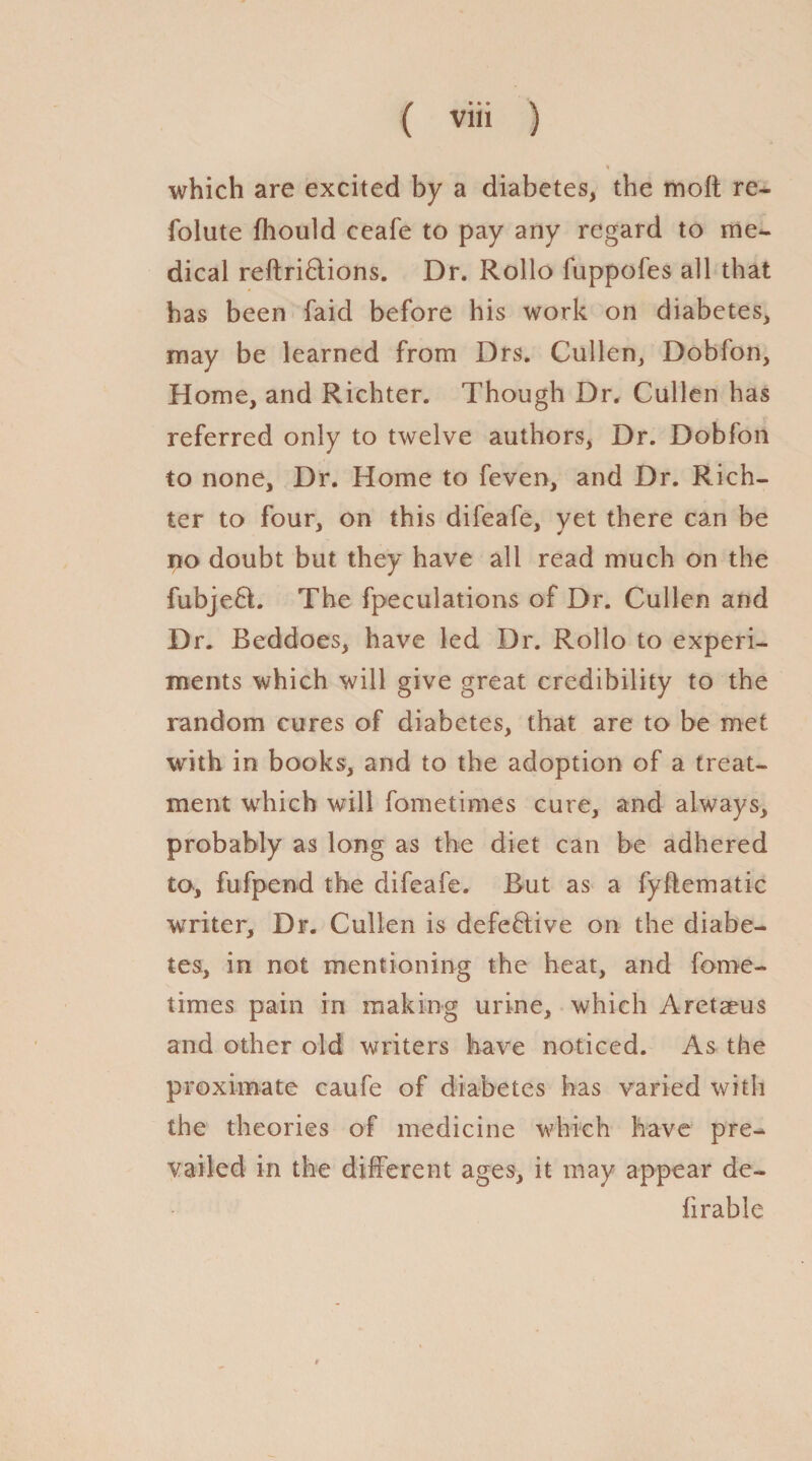 % which are excited by a diabetes, the molt re- folute Ihould ceafe to pay any regard to me^ dical reftri&ions. Dr. Rollo fuppofes all that has been laid before his work on diabetes, may be learned from Drs. Cullen, Dobfon, Home, and Richter. Though Dr. Cullen has referred only to twelve authors, Dr. Dobfon to none. Dr. Home to feven, and Dr. Rich¬ ter to four, on this difeafe, yet there can be no doubt but they have all read much on the fubje£t. The [peculations of Dr. Cullen and Dr. Beddoes, have led Dr. Rollo to experi¬ ments which will give great credibility to the random cures of diabetes, that are to be met with in books, and to the adoption of a treat¬ ment which will fometimes cure, and always, probably as long as the diet can be adhered to, fufpend the difeafe. But as a fyflematic writer. Dr. Cullen is defective on the diabe¬ tes, in not mentioning the heat, and fame- times pain in making urine, which Aretaeus and other old writers have noticed. As the proximate caufe of diabetes has varied with the theories of medicine which have pre¬ vailed in the different ages, it may appear de¬ fir able