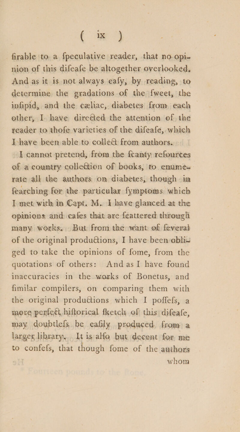 lirable to a fpeculative reader, that no opi¬ nion of this difeafe be altogether overlooked. And as it is not always eafy, by reading, to determine the gradations of the fweet, the infipid, and the caeliac, diabetes from each other, I have directed the attention of the reader to thofe varieties of the difeafe, which I have been able to colleCt from authors. I cannot pretend, from the feanty refources of a country collection of books, to enume¬ rate all the authors on diabetes, though in fearching for the particular fymptoms which I met with in Capt. M. I have glanced at the opinions and cafes that are fcattered through many works. But from the want of feveral of the original productions, I have been obli¬ ged to take the opinions of fome, from the quotations of others: And as i have found inaccuracies in the works of Bonetus, and fimilar compilers, on comparing them with the original productions which I poffefs, a more perfeCt hi ho ri cal (ketch of this difeafe, may douhtiefs be eafily produced from a larger library. It is alfo but decent for me to confefs, that though fome of the authors whom