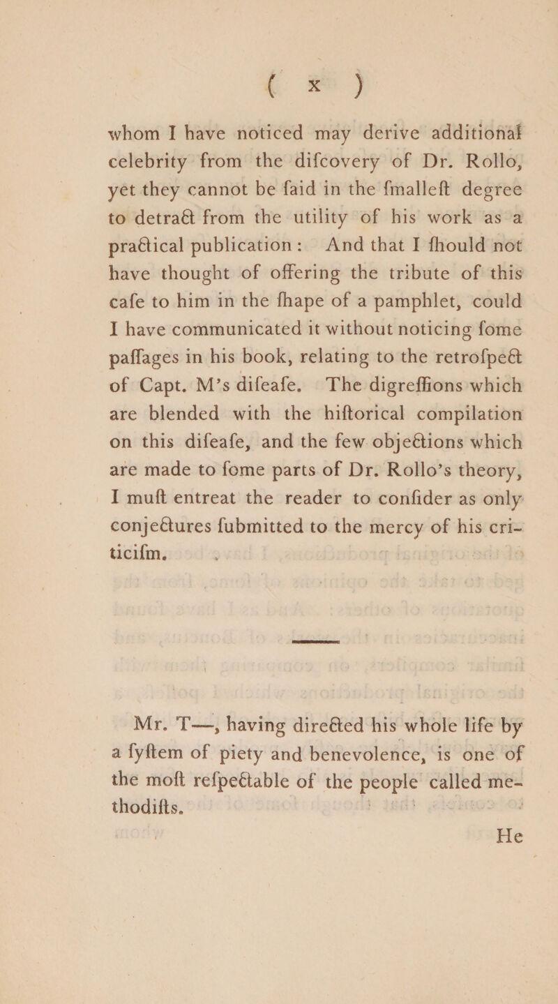 whom I have noticed may derive additional celebrity from the difcovery of Dr. Rollo, yet they cannot be faid in the fmalleft degree to detraCt from the utility of his work as a practical publication : And that I fhould not have thought of offering the tribute of this cafe to him in the fhape of a pamphlet, could I have communicated it without noticing fome paffages in his book, relating to the retrofpeCt i of Capt. M’s difeafe. The digreffions which are blended with the hiftorical compilation on this difeafe, and the few objections which are made to fome parts of Dr. Rollo’s theory, I mult entreat the reader to confider as only conjectures fubmitted to the mercy of his cri- ticifm. Mr. T—, having directed his whole life by a fyftem of piety and benevolence, is one of the mo ft refpeCtable of the people called me- thodifts. He