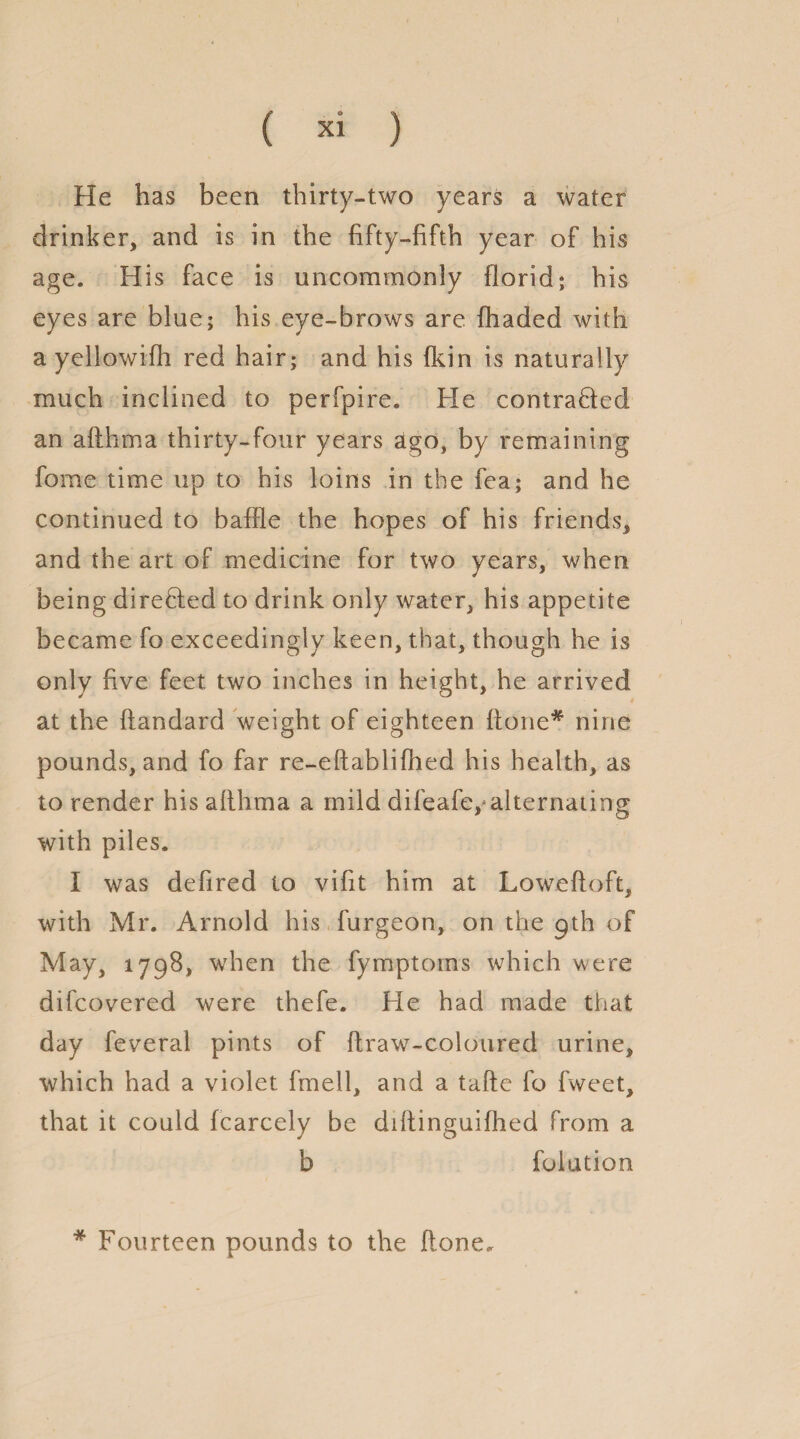 He has been thirty-two years a water drinker, and is in the fifty-fifth year of his age. His face is uncommonly florid; his eyes are blue; his eye-brows are (haded with a yellowifh red hair; and his fkin is naturally much inclined to perfpire. He contraded an afthoia thirty-four years ago, by remaining fome time up to his loins in the fea; and he continued to baffle the hopes of his friends, and the art of medicine for two years, when being direHed to drink only water, his appetite became fo exceedingly keen, that, though he is only five feet two inches in height, he arrived at the ftandard weight of eighteen (tone* nine pounds, and fo far re-edablifhed his health, as to render his afthma a mild difeafe,*alternating with piles. I was defired to vifit him at Lowefloft, with Mr. Arnold his furgeon, on the gth of May, 1798, when the fymptorns which were difcovered were thefe. He had made that day feveral pints of draw-coloured urine, which had a violet fmell, and a tade fo fweet, that it could fcarcely be didinguifhed from a b folution * Fourteen pounds to the done.