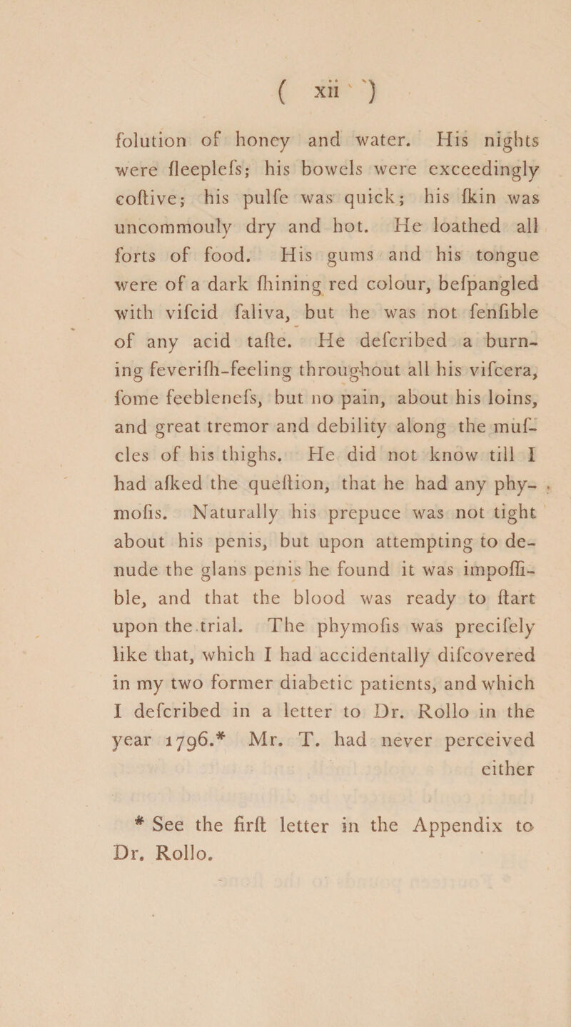 ( x*i ' ) folution of honey and water. His nights were fleeplefs; his bowels were exceedingly coftive; his pulfe was quick; his fkin was uncommonly dry and hot. He loathed all forts of food. His gums and his tongue were of a dark fliining red colour, befpangled with vifcid faliva, but he was not fenfible of any acid tahe. He defcribed a burn¬ ing feverifh-feeling throughout all his vifcera, fome feeblenefs, but no pain, about his loins, and great tremor and debility along the muf- cles of his thighs. He did not know till I had afked the quellion, that he had any phy- mofis. Naturally his prepuce was not tight about his penis, but upon attempting to de¬ nude the glans penis he found it was impoffi- ble, and that the blood was ready to dart upon the trial. The phymofis was precifely like that, which I had accidentally difcovered in my two former diabetic patients, and which I defcribed in a letter to Dr. Rollo in the year 1796.* Mr. T. had never perceived either # See the firft letter in the Appendix to Dr. Rollo.