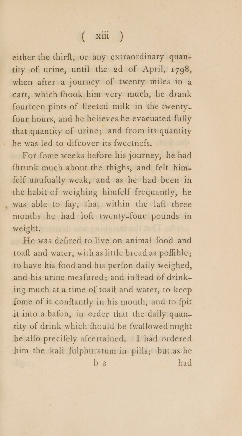 { ( xiii ) either the thirft, or any extraordinary quan¬ tity of urine, until the 2d of April, 1798, when after a journey of twenty miles in a cart, which fhook him very much, he drank fourteen pints of fleeted milk in the twenty- four hours, and he believes he evacuated fully that quantity of urine; and from its quantity he was led to difcover its fweetnefs. For fome weeks before his journey, he had fhrunk much about the thighs, and felt him- felf unufually weak, and as lie had been in the habit of weighing himfelf frequently, he . was able to fay, that within the laft three months he had loft twenty-four pounds in weight. He was defired to live on animal food and toaft and water, with as little bread as poffible; to have his food and his perfon daily weighed, and his urine meafured; and inftead of drink¬ ing much at a time of toaft and water, to keep fome of it conftantly in his mouth, and to fpit it into a bafon, in order that the daily quan¬ tity of drink which fhould be fwallowed might be alfo precifely afcertained. I had ordered him the kali fulphuratum in pills; but as he b 2 had