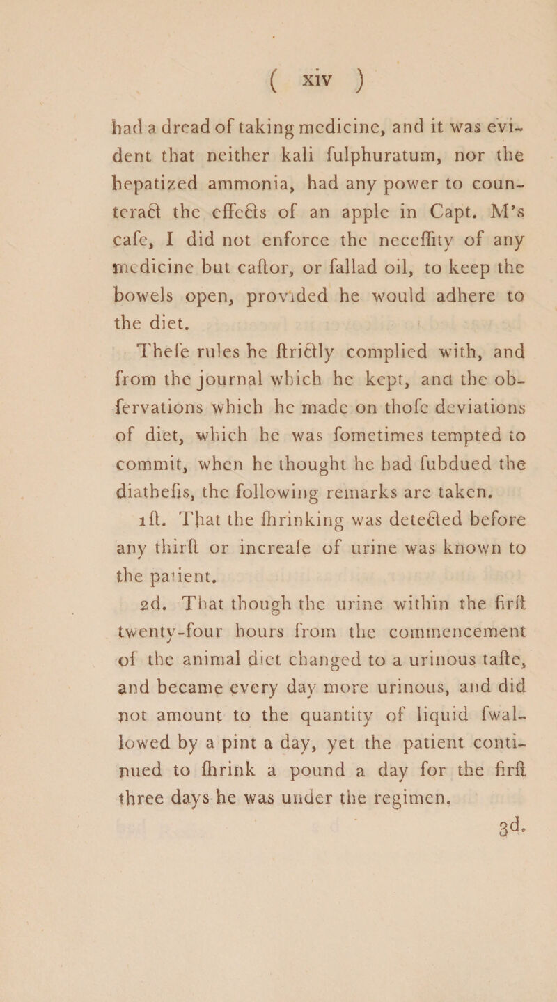 bad a dread of taking medicine, and it was evi¬ dent that neither kali fulphuratum, nor the hepatized ammonia, had any power to coun¬ teract the effeCts of an apple in Capt. M’s cafe, I did not enforce the neceflity of any medicine but caftor, or fallad oil, to keep the bowels open, provided he would adhere to the diet. Thefe rules he ftriCtly complied with, and from the journal which he kept, and the ob- fervations which he made on thofe deviations of diet, which he was fometimes tempted to commit, when he thought he had fubdued the diathefis, the following remarks are taken. lit. That the fhrinking was deteCted before any thirft or increale of urine was known to the padent. 2d. That though the urine within the hr ft twenty-four hours from the commencement of the animal diet changed to a urinous tafte, and became every day more urinous, and did not amount to the quantity of liquid fwal- lowed by a pint a day, yet the patient conti¬ nued to fhrink a pound a day for the ftrft three days he was under the regimen. 3d.