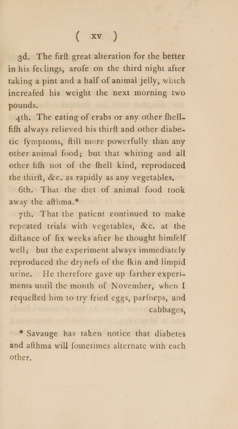 3d. The firfh great alteration for the better in his feelings, arofe on the third night after taking a pint and a half of animal jelly, which increafed his weight the next morning two pounds. 4th. The eating of crabs or any other fhell- fifh always relieved his thirft and other diabe¬ tic fymptoms, {till more powerfully than any other animal food; but that whiting and all other filh not of the fhell kind, reproduced the thirft, &c. as rapidly as any vegetables. 6th. That the diet of animal food took away the afthma.* yth. That the patient continued to make repeated trials with vegetables, Scc. at the diftance of fix weeks after he thought himfelf well; but the experiment always immediately reproduced the drynefs of the fkin and limpid urine. He therefore gave up farther experi¬ ments until the month of November, when I requefted him to try fried eggs, parfneps, and cabbages, * Savauge has taken notice that diabetes and afthma will fometimes alternate with each other.