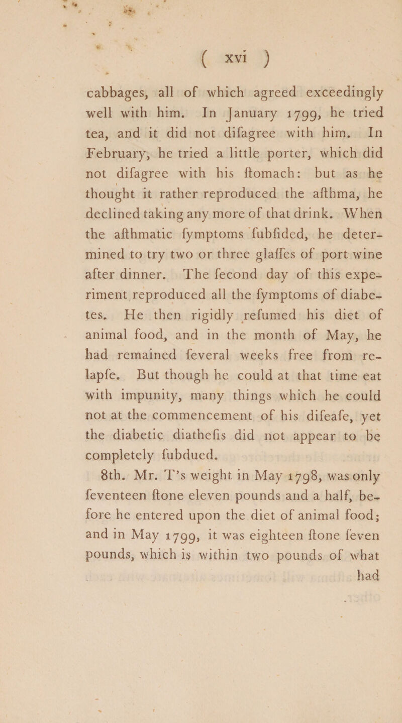 *4 ( xvi ) cabbages, all of which agreed exceedingly well with him. In January 1799, he tried tea, and it did not difagree with him. In February, he tried a little porter, which did not difagree with his ftomach: but as he thought it rather reproduced the afthma, he declined taking any more of that drink. When the afthmatic fymptoms fubfided, he deter- mined to try two or three glaffes of port wine after dinner. The fecond day of this expe¬ riment reproduced all the fymptoms of diabe¬ tes. He then rigidly refumed his diet of animal food, and in the month of May, he had remained feveral weeks free from re¬ lap fe. But though he could at that time eat with impunity, many things which he could not at the commencement of his difeafe, yet the diabetic diathefis did not appear to be completely fubdued. 8th. Mr. T’s weight in May 1798, was only feventeen (tone eleven pounds and a half, be¬ fore he entered upon the diet of animal food; and in May 1799, was eighteen done feven pounds, which is v/ithin two pounds of what had