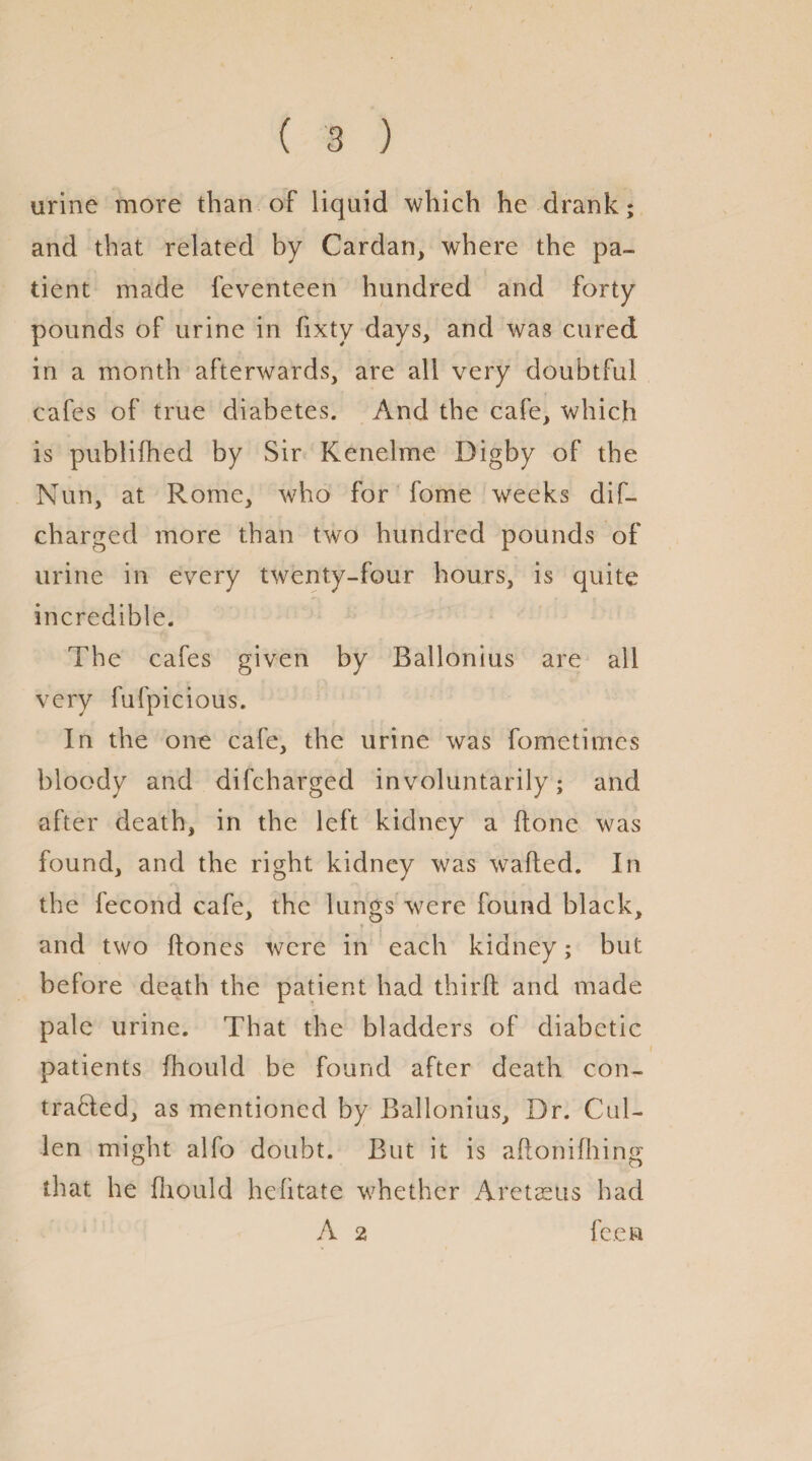 urine more than of liquid which he drank; and that related by Cardan, where the pa¬ tient made feventeen hundred and forty pounds of urine in fixty days, and was cured in a month afterwards, are all very doubtful cafes of true diabetes. And the cafe, which is publifhed by Sir Kenelme Digby of the Nun, at Rome, who for fome weeks dis¬ charged more than two hundred pounds of urine in every twenty-four hours, is quite incredible. The cafes given by Ballonius are all very fufpicious. In the one cafe, the urine was Sometimes bloody and difcharged involuntarily; and after death, in the left kidney a (lone was found, and the right kidney was walled. In the fecond cafe, the lungs were found black, and two Hones were in each kidney; but before death the patient had third: and made pale urine. That the bladders of diabetic patients Should be found after death con¬ tracted, as mentioned by Ballonius, Dr. Cul¬ len might alfo doubt. But it is aftonifhing that he fiiould hefitate whether Areteeus had A 2 fee a