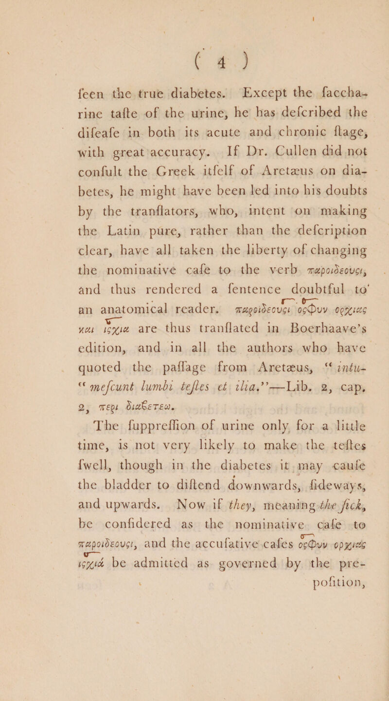 I (' 4 ) feen the true diabetes. Except the faccha- rine tatte of the urine, he has defcribed the difeafe in both its acute and chronic ftage, with great accuracy. If Dr. Cullen did not confult the Greek itfelf of Aretaeus on dia¬ betes, he might have been led into his doubts by the tranflators, who, intent on making the Latin pure, rather than the defcription clear, have all taken the liberty of changing the nominative cafe to the verb 'K&pot&sovQi, and thus rendered a fentence doubtful to* f—\ 6— an anatomical reader. %ci%QileQvgi ogtpvv oq%iug vat lg%ia are thus tranflated in Boerhaave’s edition, and in all the authors who have quoted the paifage from Aretaeus, “ intu- f( mefeunt lumbi tejlcs ct ilia—Lib. 2, cap. The fuppreffion of urine only for a little time, is not very likely to make the tefles fwell, though in the diabetes it may caufe 9 the bladder to diflend downwards, tideways, and upwards. Now if they, meaning theJick,, be contidered as the nominative cafe to <5—N 7rapoifcovgi, and the accufative cafes og(pvv opz*&£ yr— tgx** be admitted as governed by the pre- potition. \