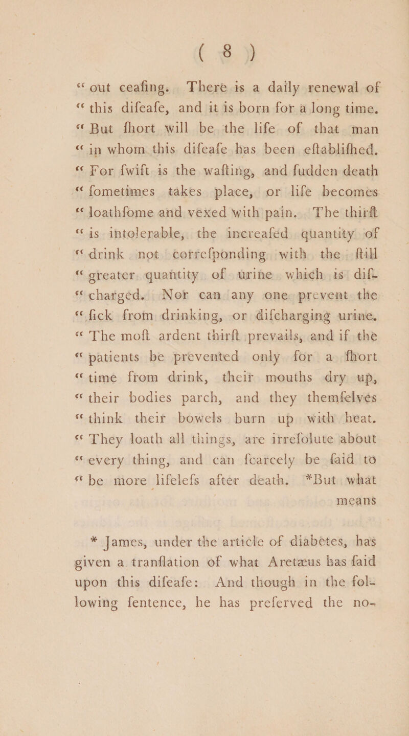 c< out ceafing. There is a daily renewal of “ this difeafe, and it is born for a long time.  But fhort will be the life of that man in whom this difeafe has been eftablifhed. <f For fwift is the walling, and fudden death “ fometimes takes place, or life becomes “ loathfome and vexed with pain. The third: <c is intolerable, the increafed quantity of <f drink not correfponding with the ffill “ greater quantity of urine which is clif- (< charged. Nor can any one prevent the u fick from drinking, or difcharging urine. The moll ardent thirl! prevails, and if the “ patients be prevented only for a fhort tf time from drink, their mouths dry up, u their bodies parch, and they themfelves u think their bowels burn up with heat. c( They loath all things, are irrefolute about every thing, and can fcarcely be faid to u be more lifelefs after death. *But what * means * james, under the article of diabetes, has given a tranflation of what Aretaeus has faid upon this difeafe: And though in the fol¬ lowing fentence, he has preferved the no- i