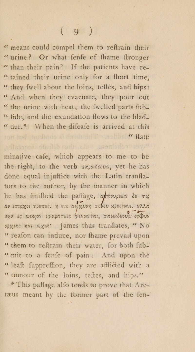 means could compel them to reftrain their  urine ? Or what fenfe of fhame ftronger “ than their pain? If the patients have re- “ tained their urine only for a fhort time, <c they fwell about the loins, teftes, and hips: (< And when they evacuate, they pour out u the urine with heat; the fwelled parts fub-  fide, and the exundation flows to the blad- <f der.* When the difeafe is arrived at this u ftate minative cafe, which appears to me to be the right, to the verb r&poi-decvgi, yet he has done equal injuftice with the Latin tranfla- tors to the author, by the manner in which he has finifhed the paffage, upnovpEeiv rig civ ETigyoi rpczog. y rig kovov upeggavi. ciXXct eg Eyzp'ciTEEg yevuvrcii, nrupoidsovgi og<pvv opyjag mi ig%ia’ James thus tranflates, <f No <f reafon can induce, nor fhame prevail upon (< them to reftrain their water, for both fub- “ mit to a fenfe of pain: And upon the “ leaft fuppreffion, they are afflihled with a cf tumour of the loins, tefles, and hips.” * This paffage alfo tends to prove that Are- tseus meant by the former part of the fen-