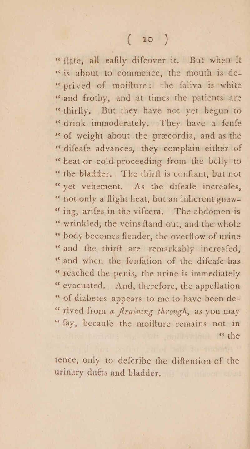 ( 1° ) * • “ Hate, all eafily difcover it. But when it <f is about to commence, the mouth is de- <f prived of moiflure: the faliva is white cc and frothy, and at times the patients are “ thirfly. But they have not yet begun to ft drink immoderately. They have a fenfe i( of weight about the praecordia, and as the cf difeafe advances, they complain either of €f heat or cold proceeding from the belly to c< the bladder. The third is conflant, but not c< yet vehement. As the difeafe increafes, “ not only a flight heat, but an inherent gnaw- <f ing, arifes in the vifcera. The abdomen is <f wrinkled, the veins Hand out, and the whole body becomes flender, the overflow of urine (t and the thirfl are remarkably increased, and when the fenfation of the difeafe has u reached the penis, the urine is immediately fC evacuated. And, therefore, the appellation “ of diabetes appears to me to have been de- u rived from a Jlraining through, as you may fay, becaufe the moiflure remains not in <c the tence, only to delcribe the diHention of the urinary duds and bladder.