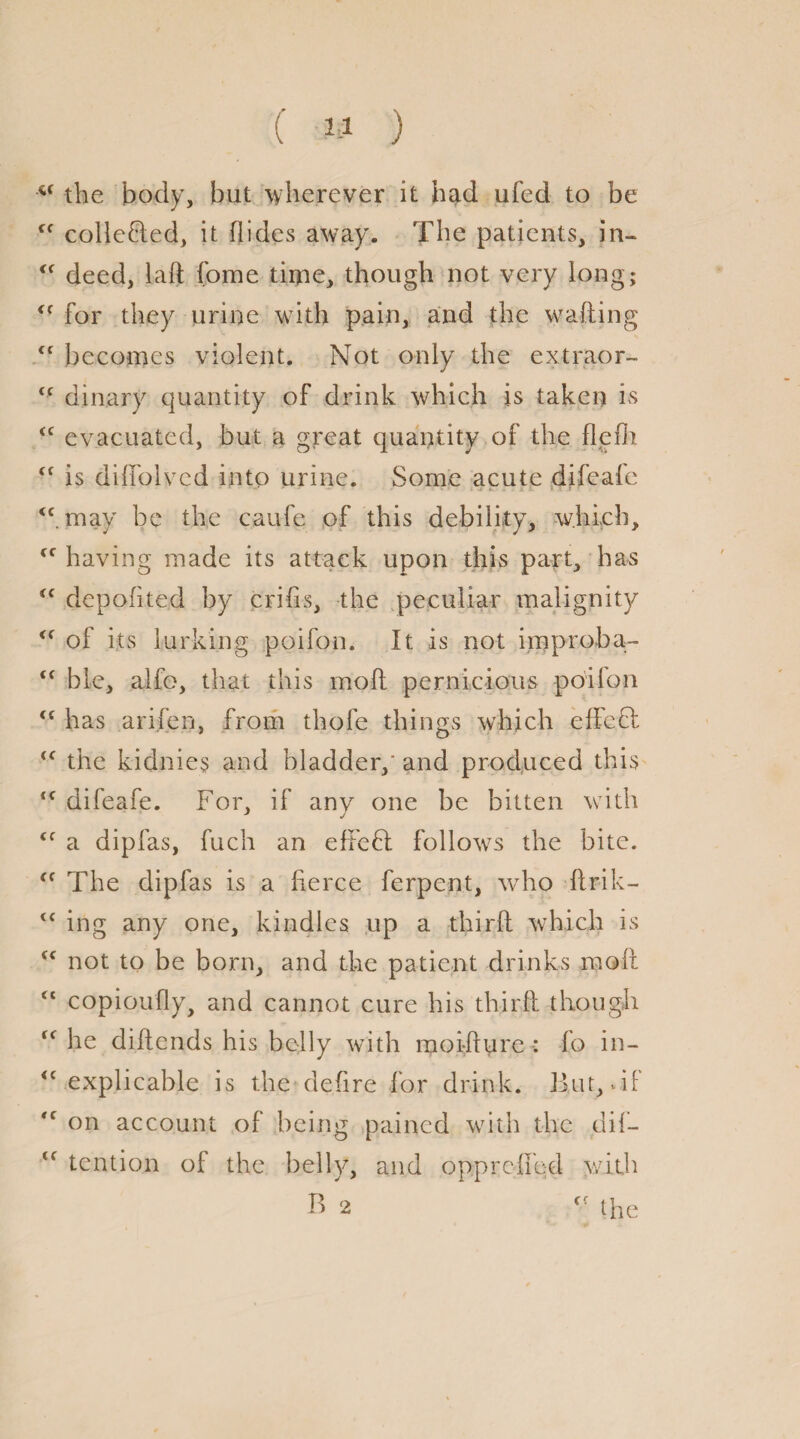 ( » ) u the body, but wherever it had ufed to be Cf collected, it Aides away. The patients, in- <f deed, laft fome time, though not very long; for they urine w7ith pain, and the wafting <f becomes violent. Not only the extraor- <c dinary quantity of drink which is taken is <e evacuated, but a great quantity of the flefli <f is diffolvcd into urine. Some acute difeafc <c. may be the caufe of this debility, which, cc having made its attack upon this part, has “ depofited by crifis, the peculiar malignity <( of its lurking poifon. It is not improba- <c ble, alfo, that this moft pernicious poifon “ has arifen, from thofe things which effeci, <c the kidnies and bladder,' and produced this <f difeafe. For, if any one be bitten with <f a dipfas, fuch an effefl follows the bite. <c The dipfas is a fierce ferpent, who ftrik- ing any one, kindles up a third which is <c not to be born, and the patient drinks moft “ copioufly, and cannot cure his third though “ he diftends his belly with raoi-fture : fo in- <c explicable is the defire for drink. But,-if on account of being pained with the dif- <f tent ion of the belly, and oppreffed with