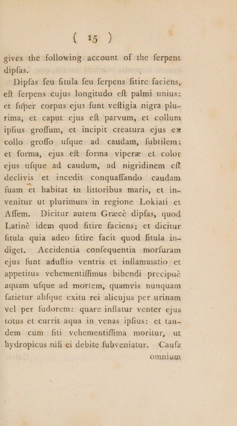 ( *5 ) gives the following account of the ferpent dipfas. Dip fas feu fitula feu ferpens fitire faciens, eft ferpens cujus longitudo eft palmi unius: et fuper corpus ejus funt veftigia nigra plu- rima, et caput ejus eft parvum, et collum ipfius grolfum, et incipit creatura ejus ex collo grofto ufque ad caudam, fubtilem: et forma, ejus eft forma viperae et color ejus ufque ad caudum, ad nigridinem eft declivis et incedit conquaffando caudam fuam et habitat in littoribus maris, et in- venitur ut plurimum in regione Lokiati et Aftem. Dicitur autem Greece dipfas, quod Latine idem quod fitire faciens; et dicitur fitula quia adeo fitire facit quod fitula in- diget. Accidentia confequentia morfuram ejus funt aduftio ventris et inftammatio et appetitus vehernentiffimus bibcndi precipue aquam ufque ad mortem, quamvis nunquam fatietur abfque exitu rei alicujus per urinam vel per fudorem: quare inflatur venter ejus totus et currit aqua in venas ipfius: et tan¬ dem cum fiti vehementiftima moritur, ut hydropicus nifi ei debite fubveniatur. Caufa omnium