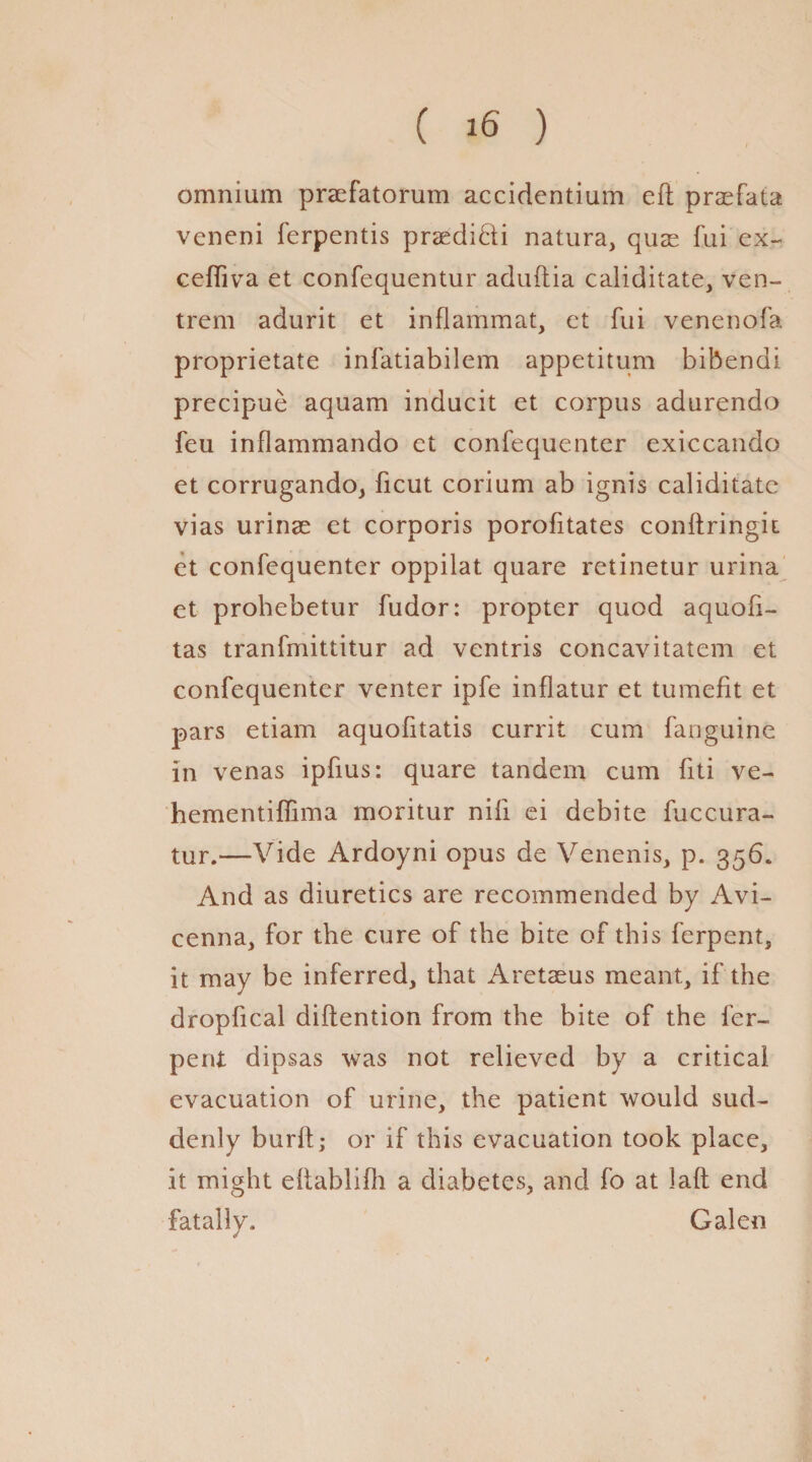 omnium praefatorum accidentium eft praefata veneni ferpentis praedi&i natura, quae fui ex- ceftiva et confequentur aduftia caliditate, ven- trem adurit et inflammat, et fui venenofa proprietate infatiabilem appetitum bibendi precipue aquam inducit et corpus adurendo feu inflammando et confequenter exiccando et corrugando, ficut corium ab ignis caliditate vias urinae et corporis porofitates conftringit et confequenter oppilat quare retinetur urina et prohebetur fudor: propter quod aquofi- tas tranfmittitur ad vcntris concavitatem et confequenter venter ipfe inflatur et tumefit et pars etiam aquofitatis currit cum fanguine in venas ipfius: quare tandem cum fiti ve- hementifiima moritur nifi ei debite fuccura- tur.—Vide Ardoyni opus de Venenis, p. 356. And as diuretics are recommended by Avi¬ cenna, for the cure of the bite of this ferpent, it may be inferred, that Aretaeus meant, if the dropfical diftention from the bite of the fer¬ pent dipsas was not relieved by a critical evacuation of urine, the patient would sud¬ denly burft; or if this evacuation took place, it might eftablilh a diabetes, and fo at laft end fatally. Galen