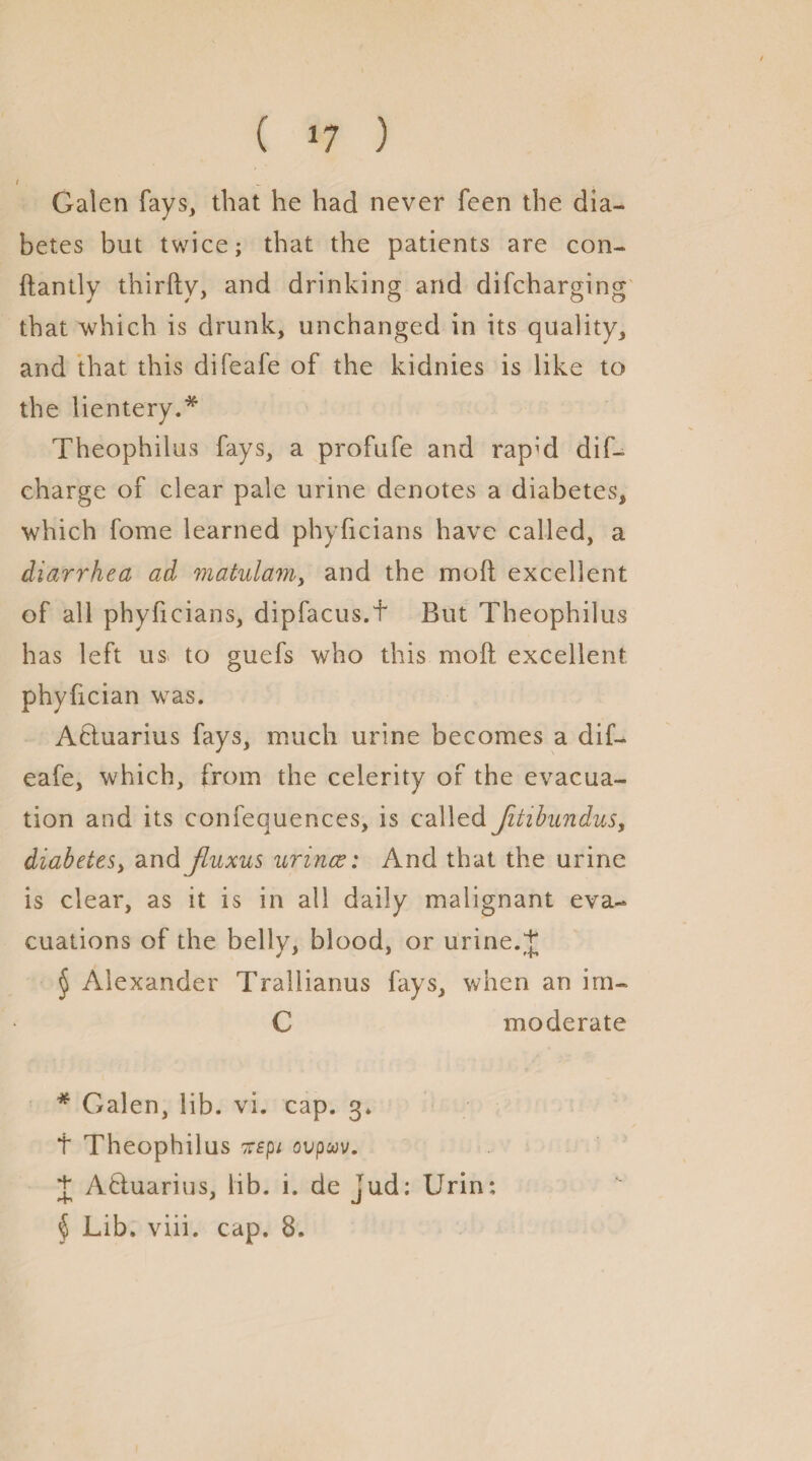 / Galen fays, that he had never feen the dia¬ betes but twice; that the patients are con- ftantly thirfty, and drinking and difcharging that which is drunk, unchanged in its quality, and that this difeafe of the kidnies is like to the lientery.* * * § Theophilus fays, a profufe and rapid dif- charge of clear pale urine denotes a diabetes, which fome learned phyficians have called, a diarrhea ad matulam, and the moil excellent of all phyficians, dipfacus.f But Theophilus has left us to guefs who this moil excellent phyfician was. Atiuarius fays, much urine becomes a dif¬ eafe, which, from the celerity of the evacua¬ tion and its confequences, is called Jitibundus, diabetes, and jluxus urines: And that the urine is clear, as it is in all daily malignant eva¬ cuations of the belly, blood, or urine. J § Alexander Trallianus fays, when an irn- C moderate * Galen, lib. vi. cap. 3. t Theophilus icspi ovpav. + Afluarius, lib. i. de jud: Urin: § Lib. viii. cap. 8.