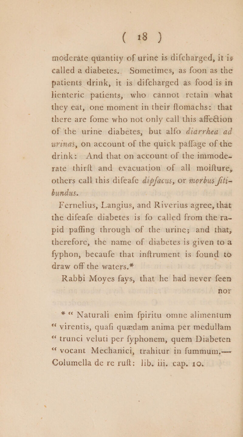 ( >3 ) moderate quantity of urine is difeharged, it is* called a diabetes. Sometimes, as foon as the patients drink, it is difeharged as food is in lienteric patients, who cannot retain what they eat, one moment in their ftomachs: that there are fome who not only call this affe&ion of the urine diabetes, but alfo diarrhea ad urinas, on account of the quick paffage of -the drink: And that on account of the immode¬ rate third and evacuation of all moifture, others call this difeafe dipfacusy or morbus Jiti- bundus. Fernelius, Langius, and Riverius agree, that the difeafe diabetes is fo called from the ra¬ pid paffing through of the urine; and that, therefore, the name of diabetes is given to a fyphon, becaufe that inflrument is found to draw off the waters.* Rabbi Moves fays, that he had never feen nor * tc Natural! enim fpiritu omne alimentum virentis, quad qusedam anima per meduilam trunci veluti per fyphonem, quern Diabeten Cf vocant Mechanici, trahitur in fummum.™ Columella de re ruft: lib. iii. cap. io» \