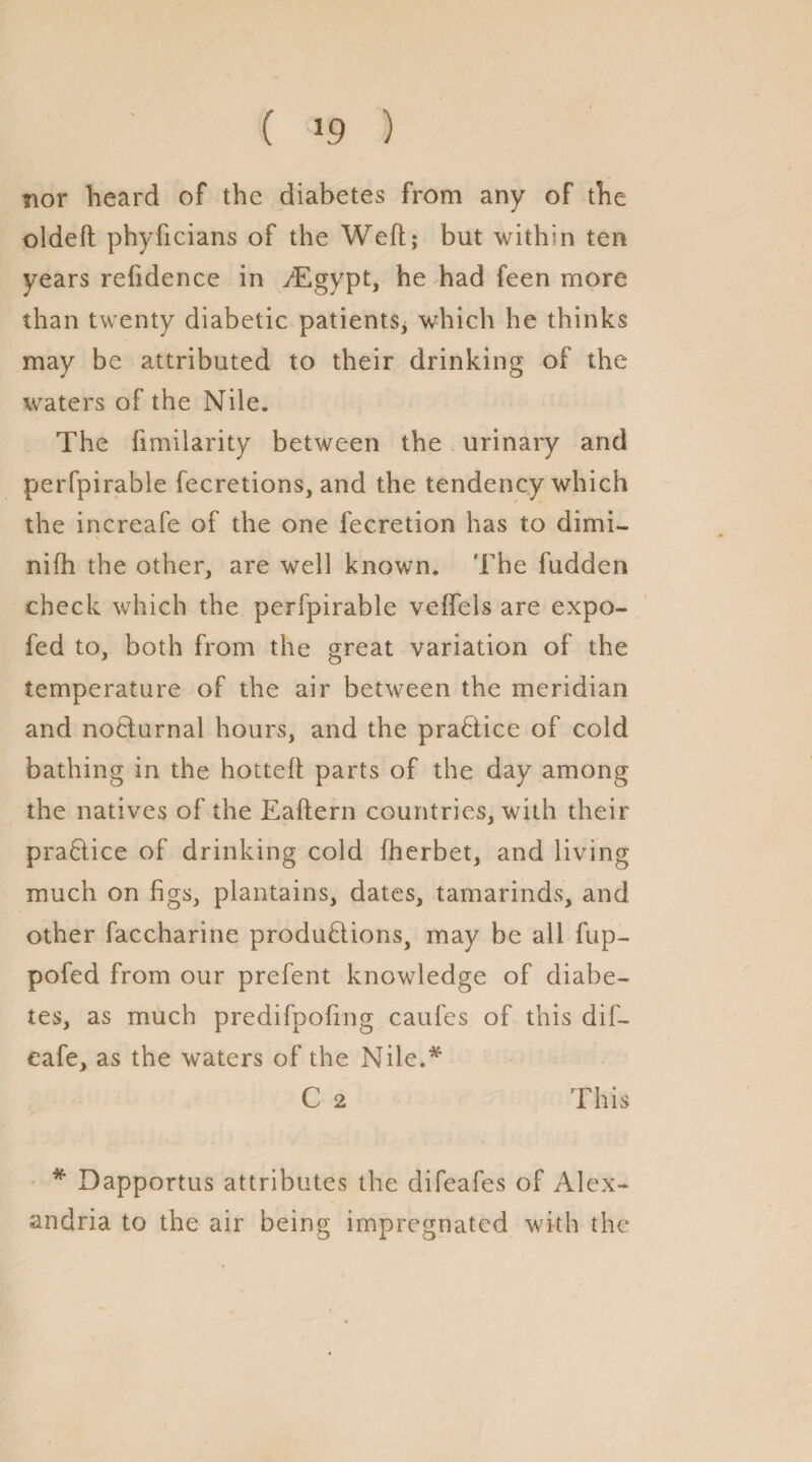 ( 39 ) nor heard of the diabetes from any of the oideft phyficians of the Weft; but within ten years reftdence in -Egypt, he had feen more than twenty diabetic patients* which he thinks may be attributed to their drinking of the waters of the Nile. The ftmilarity between the urinary and perfpirable fecretions, and the tendency which the increafe of the one fecretion has to dimi- nifh the other, are well known. The fudden check which the perfpirable veftels are expo- fed to, both from the great variation of the temperature of the air between the meridian and nocturnal hours, and the practice of cold bathing in the hotteft parts of the day among the natives of the Eaftern countries, with their practice of drinking cold fherbet, and living much on figs, plantains, dates, tamarinds, and other faccharine productions, may be ail fup- pofed from our prefent knowledge of diabe¬ tes, as much predifpofing caufes of this dif- eafe, as the waters of the Nile.* C 2 This * Dapportus attributes the difeafes of Alex¬ andria to the air being impregnated with the