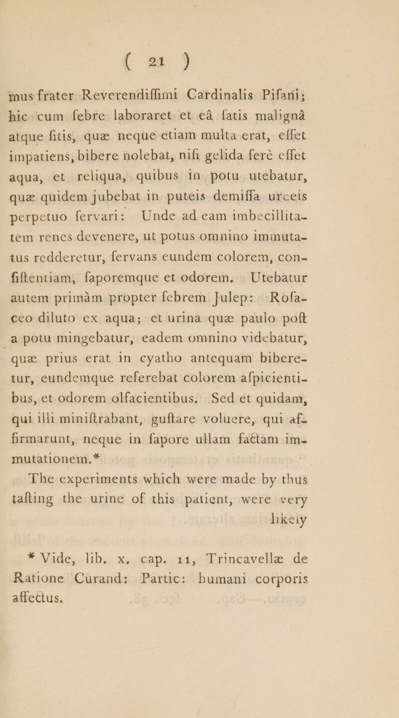 mus frater Reverendiffimi Cardinalis Pifani; hie cum febre laboraret et ea fatis maligna atque fitis, quae neque etiam multa erat, diet impatiens, bibere nolebat, nifi gelida fere effet aqua, et reliqua, quibus in potu utebatur, quae quidem jubebat in puteis demiiTa urceis perpetuo fervari: Unde ad earn imbecillita- tem renes devenere, ut potus omnino immuta- tus redderetur, fervans eundem colorem, con- fiftentiam, faporemque et odorem. Utebatur autem primam propter febrem Julep: Rofa- ceo diluto ex aqua; et urina quae paulo poft a potu mingebatur, eadem omnino videbatur, quae prius erat in cyatho antequam bibere- tur, eundemque referebat colorem afpicienti- bus, et odorem olfacientibus. Sed et quidam, qui illi miniilrabant, guflare voluere, qui aL firmarunt, neque in fapore ullam fa£tam im- mutationem.* The experiments which were made by thus tailing the urine of this patient, were very likety * Vide, lib. x, cap. n, Trincavellae de Ratione Curand: Partic: huinani corporis aft'ectus.