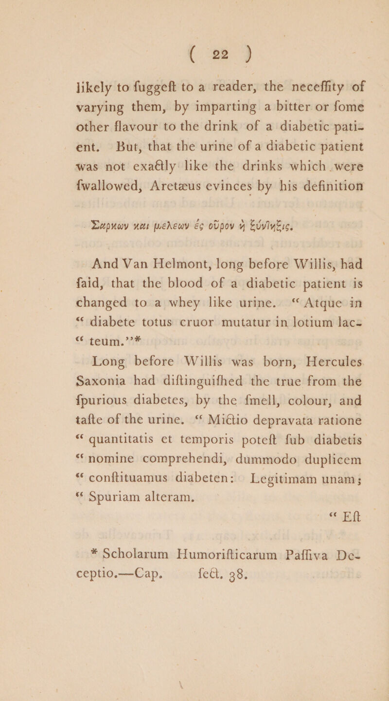 likely to fuggeft to a reader, the neceffity of varying them, by imparting a bitter or fome other flavour to the drink of a diabetic pati¬ ent. But, that the urine of a diabetic patient •was not exa&ly like the drinks which were fwallowed, Aretaeus evinces by his definition S«pK«v ncti fieXeuv eg cvpov v\ %vvly%ig. And Van Helmont, long before Willis, had faid, that the blood of a diabetic patient is changed to a whey like urine. <c Atque in  diabete totus cruor mutatur in lotium lac- €C teum.”* Long before Willis was born, Hercules Saxonia had diflinguiflied the true from the fpurious diabetes, by the fmell, colour, and tafte of the urine. “ Mictio depravata ratione <c quantitatis et temporis poteft fub diabetis “ nomine comprehendi, dummodo duplicem conftituamus diabeten; Legitimam unam; “ Spuriam alteram.  Efl # Scholarum Humorifticarum Faffiva Dc- ceptio.—Cap. left. 38. V