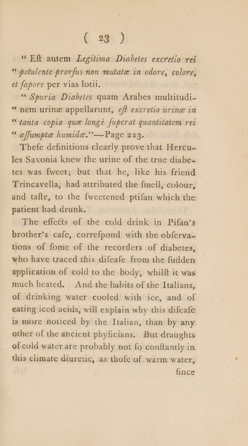 ( 23 ) u Eft autem Legitima Diabetes excretio ret u potulente prorfus non mutates in odore, colore$ et fapore per vias lotii. Spuria Diabetes quam Arabes multitudi- u nem urinae appellarunt, ejl excretio urines in (< tanta copia quae longc fuperat quantitatem rei u ajfumptce humidee—Page 223. Thefe definitions clearly prove that Hercu¬ les Saxonia knew the urine of the true diabe¬ tes was fweet; but that he, like his friend Trincavella, had attributed the fmell, colour, and tafte, to the fweetened ptifan which the patient had drunk. The effeHs of the cold drink in Pifan’s brother’s cafe, correfpond with the obferva- tions of fome of the recorders of diabetes, who have traced this difeafe from the fudden application of cold to the body, whilft it was much heated. And the habits of the Italians, of drinking water cooled with ice, and of eating iced acids, will explain why this difeafe is more noticed by the Italian, than by any other of the ancient phyficians. But draughts of cold water are probably not fo conftantly in. this climate diuretic, as thole of warm water, ft nee
