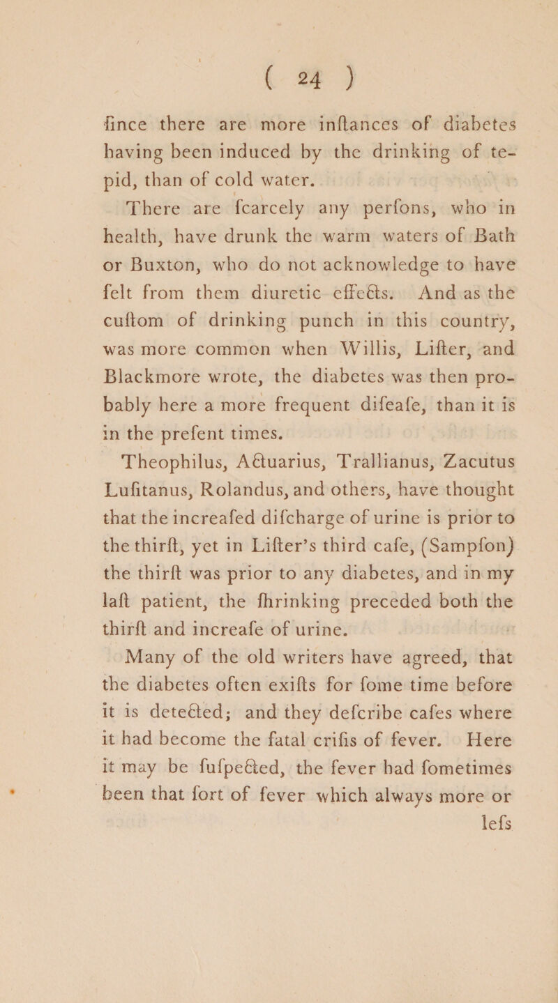 fince there are more inftances of diabetes having been induced by the drinking of te¬ pid, than of cold water. There are fcarcely any perfons, who in health, have drunk the warm waters of Bath or Buxton, who do not acknowledge to have felt from them diuretic effects. And as the cuftom of drinking punch in this country, was more common when Willis, Lifter, and Blackmore wrote, the diabetes was then pro¬ bably here a more frequent difeafe, than it is in the prefent times. Theophilus, AHuarius, Trallianus, Zacutus Lufitanus, Rolandus, and others, have thought that the increafed difeharge of urine is prior to the thirft, yet in Lifter’s third cafe, (Sampfon) the thirft was prior to any diabetes, and in my laft patient, the fiirinking preceded both the thirft and increafe of urine. Many of the old writers have agreed, that the diabetes often exifts for fome time before it is detected; and they deferibe cafes where it had become the fatal crifts of fever. Here it may be fufpebled, the fever had fometimes been that fort of fever which always more or lefs