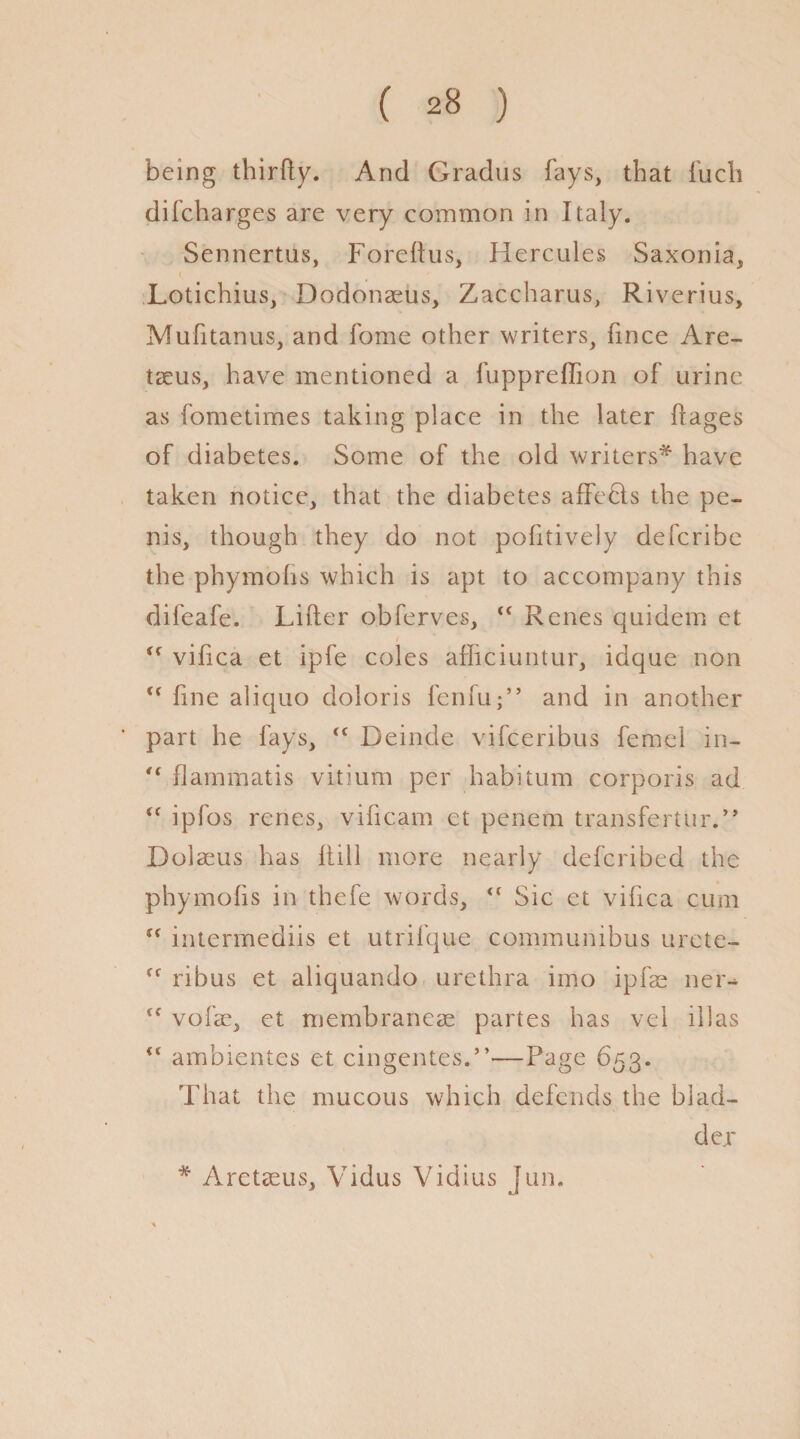 being thirfty. And Gradus fays, that fucli difcharges are very common in Italy. Sennertus, Foreftus, Hercules Saxonia, Lotichius, Dodonaeus, Zaccharus, Riverius, Mufitanus, and fome other writers, fince Are- taeus, have mentioned a fuppreffion of urine as fometimes taking place in the later ftages of diabetes. Some of the old writers* have taken notice, that the diabetes affefts the pe¬ nis, though they do not pofitively defcribe the phymohs which is apt to accompany this dileafe. Lifter obferves, “ Renes quidem et <f vifica et ipfe coles afficiuntur, idque non u fine aliquo doloris fenfuand in another part he fays, Deinde vifceribus femel in- -flammatis vitium per habitum corporis ad i( ipfos renes, viftcam et penem transfertur.,, Dolaeus has ftill more nearly defcribed the phymohs in thefe words, “ Sic et vifica cum tf intermediis et utrifque communibus urete- ff ribus et aliquando urethra imo ipfae ner- tc vofae, et membraneae partes has vel ill as ” ambientes et cingentes.”-—Page 653. That the mucous which defends the blad¬ der * Aretaeus, Vidus Vidius Jun.