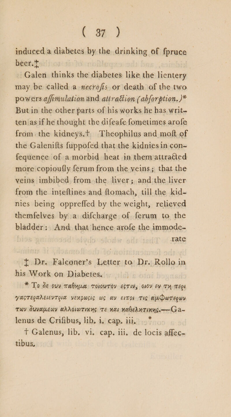 induced a diabetes by the drinking of fpruce beer.J Galen thinks the diabetes like the lientery may be called a necrojis or death of the two powers ajftmulation and attraction (abforption.)* But in the other parts of his works he has writ¬ ten as if he thought the difeafe fometimes arofe from the kidneys.t Theophilus and moft of the Galenilts fuppofed that the kidnies in con- fequence of a morbid heat in them attracted more copioufly ferum from the veins; that the veins imbibed from the liver; and the liver i *• ™ from the inteftines and ftomach, till the kid¬ nies being oppreffed by the weight, relieved themfelves by a difcharge of ferum to the bladder: And that hence arofe the immode¬ rate X Dr. Falconer’s Letter to Dr. Rollo in his Work on Diabetes. * To be ovv roiovTQv egrivx oiov sv yc&STE$it\si£vrqici veupugig ug uv enrol Tig TttV duvetfM«V CtXXOlUTMyg T£ JICU -Ga« lenus de Crifibus, lib. i, cap. iii. f Galenus, lib. vi. cap. iii. de locis affec- tibus*