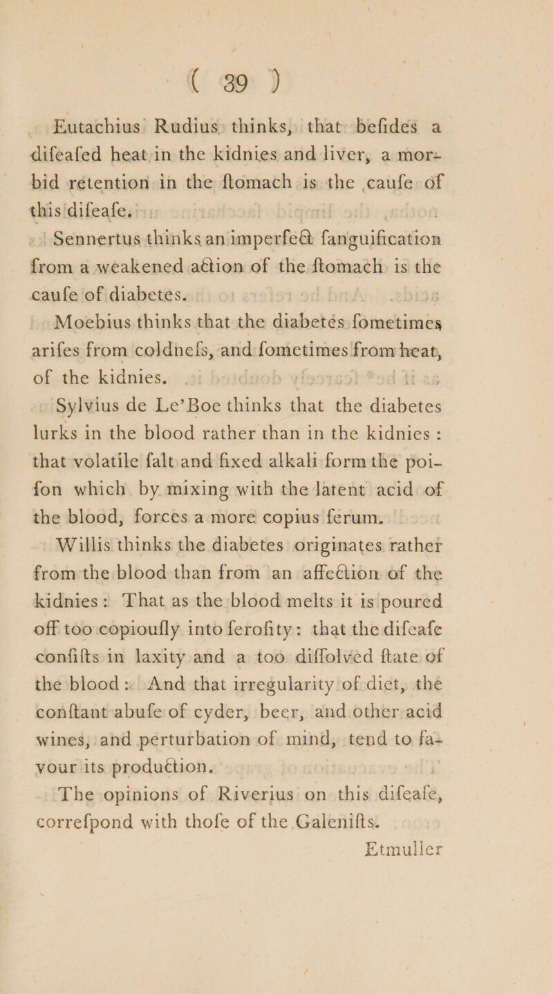 Eutachius Radius thinks, that befides a difeafed heat in the kidnies and liver, a mor¬ bid retention in the ftomach is the caufe of this difeafe. Sennertus thinks an imperfeCi fanguification from a weakened aCtion of the ftomach is the caufe of diabetes. Moebius thinks that the diabetes foraetimes arifes from coldnefs, and fometimes from heat, of the kidnies. Sylvius de Le’Boe thinks that the diabetes s lurks in the blood rather than in the kidnies : that volatile fait and fixed alkali form the poi- fon which by mixing with the latent acid of the blood, forces a more copius ferum. Willis thinks the diabetes originates rather from the blood than from an affe&ion of the kidnies : That as the blood melts it is poured off too copioufly into feroftty: that the difeafe confifts in laxity and a too diffolved ftate of the blood : And that irregularity of diet, the conftant abufe of cyder, beer, and other acid wines, and perturbation of mind, tend to fa¬ vour its production. The opinions of Riverius on this difeafe, correfpond with thofe of the Galcnifts. Etmuller