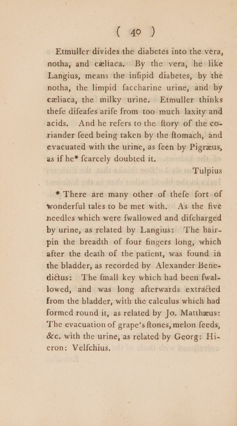 ( 40 ) Etmuller divides the diabetes into the vera, notha, and caeliaca. By the vera, he like Langius, means the infipid diabetes, by the notha, the limpid faccharine urine, and by caeliaca, the milky urine. Etmuller thinks thefe difeafes arife from too much laxity and acids. And he refers to the (lory of the co¬ riander feed being taken by the ftomach, and evacuated with the urine, as feen by Pigraeus, as if he* fcarcely doubted it. Tulpius * There are many other of thefe fort of Wonderful tales to be met with. As the five needles which were fwallowed and difcharged by urine, as related by Langius: The hair¬ pin the breadth of four fingers long, which after the death of the patient, was found in the bladder, as recorded by Alexander Bene- di&us: The fmall key which had been fwal¬ lowed, and was long afterwards extracted from the bladder, with the calculus which had formed round it, as related by Jo. Matthaeus: The evacuation of grape’s Hones, melon feeds, &c. with the urine, as related by Georg: Hi- eron: Velfchius.