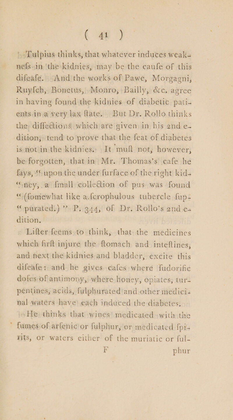 ( 4' ) Tulpius thinks, that whatever induces weak¬ ness in the kidnies, may be the caufe of this difeafe. And the works of Pawe, Morgagni* Ruyfch, Bonetus, Monro, Bailly, &c. agree in having found the kidnies of diabetic pati¬ ents in a very lax date. But Dr. Rollo thinks the difleclions which are given in his 2nd e- dition, tend to prove that the feat of diabetes is not in the kidnies. It mull not, however, be forgotten, that in Mr. Thomas’s cafe he fays, <( upon the under Surface of the right kid- fC ney, a Small collection of pus was found “ (Somewhat like a.fcrophulous tubercle fup- ff purated.) ” P. 344, of Dr. Rollo’s 2nd e- dition. Lifter feerns to think, that the medicines which firft injure the Stomach and inteftines, and next the kidnies and bladder, excite this difeafe: and he gives cafes where Sudorific dofes of antimony, where honey, opiates, tur¬ pentines, acids. Sulphurated and other medici¬ nal waters have each induced the diabetes. Pie thinks that wines medicated with the fumes of arfenic or Sulphur, or medicated Spi¬ rits, or waters either of the muriatic or ful- F phur