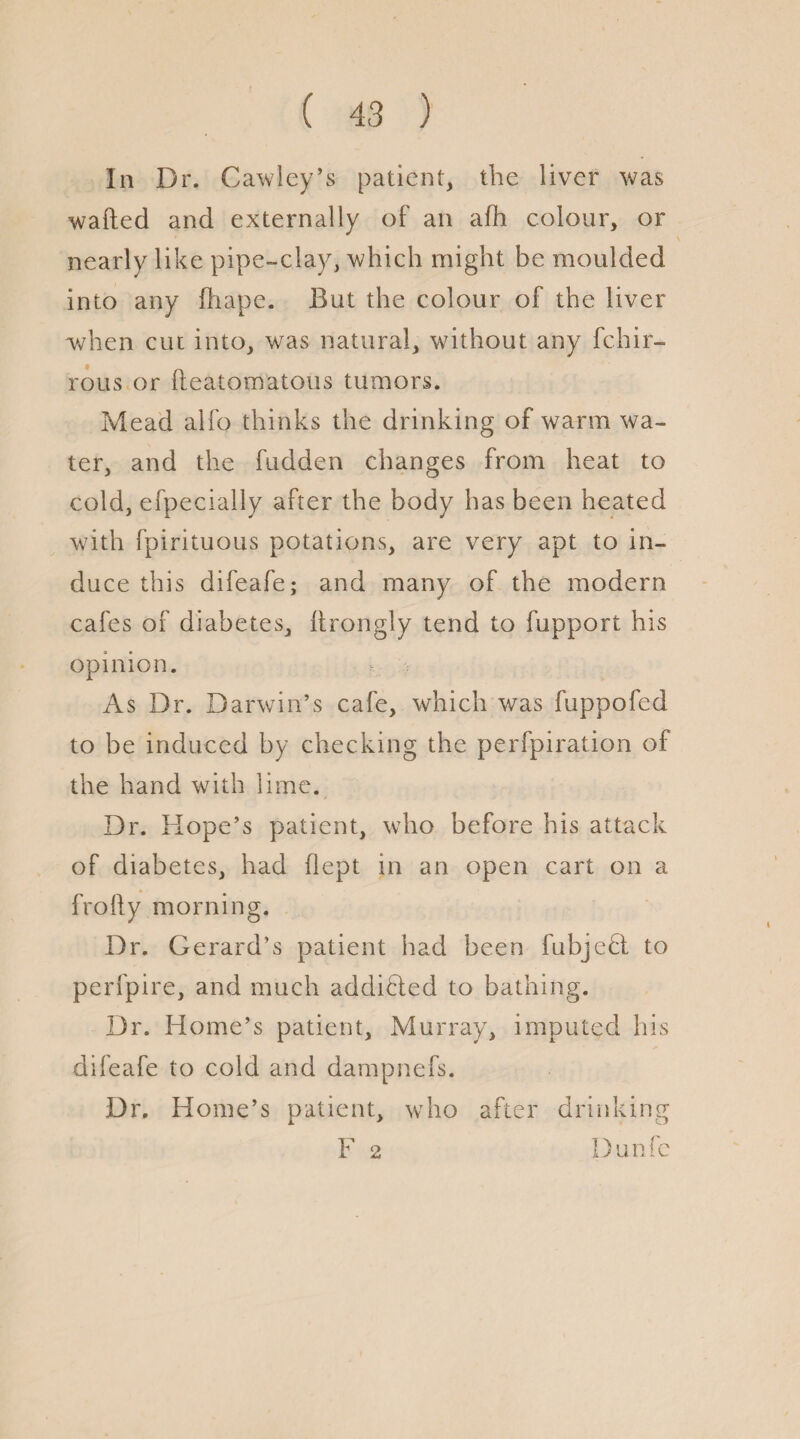 In Dr. Cawley’s patient, the liver was wafted and externally of an afh colour, or nearly like pipe-clay, which might be moulded into any ihape. But the colour of the liver when cut into, was natural, without any fchir- rous or fteatomatous tumors. Mead alfo thinks the drinking of warm wa¬ ter, and the fudden changes from heat to cold, efpecially after the body has been heated with fpirituous potations, are very apt to in¬ duce this difeafe; and many of the modern cafes of diabetes, ftrongly tend to fupport his opinion. As Dr. Darwin’s cafe, which was fuppofed to be induced by checking the perfpiration of the hand with lime. Dr. Hope’s patient, who before his attack of diabetes, had flept in an open cart on a frofty morning. Dr. Gerard’s patient had been fubjeH to perfpire, and much addicted to bathing. Dr. Home’s patient, Murray, imputed his difeafe to cold and dampnefs. Dr. Home’s patient, who after drinking F 2 Dunfc