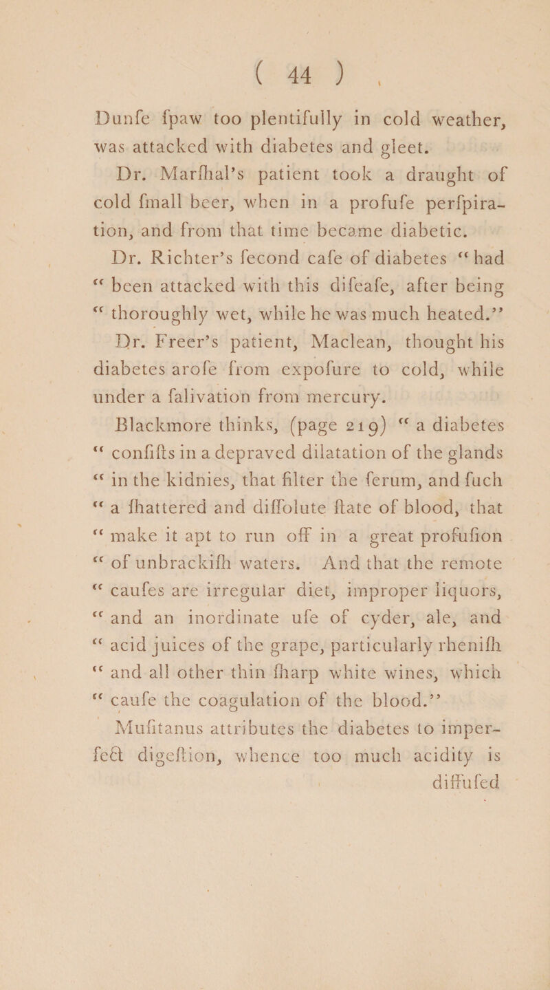 Dunfe fpaw too plentifully in cold weather, was attacked with diabetes and gleet. Dr. Marfhal’s patient took a draught of cold fmall beer, when in a profufe perfpira- tion, and from that time became diabetic. Dr. Richter’s fecond cafe of diabetes “ had been attacked with this difeafe, after being ff thoroughly wet, while he was much heated.” Dr. Freer’s patient, Maclean, thought his diabetes arofe from expofure to cold, while under a falivation from mercury. Blackmore thinks, (page 219) a diabetes “ confifts in a depraved dilatation of the glands “ in the kidnies, that filter the ferum, and fuch <f a fhattered and diffolute date of blood, that “ make it apt to run off in a great profufion Cf of unbrackifh waters. And that the remote <f caufes are irregular diet, improper liquors, <f and an inordinate ufe of cyder, ale, and “ acid juices of the grape, particularly rhenifh <c and all other thin iharp white wines, which “ caufe the coagulation of the blood.” Mufitanus attributes the diabetes to imper- fefl digeflion, whence too much acidity is d iff u fed