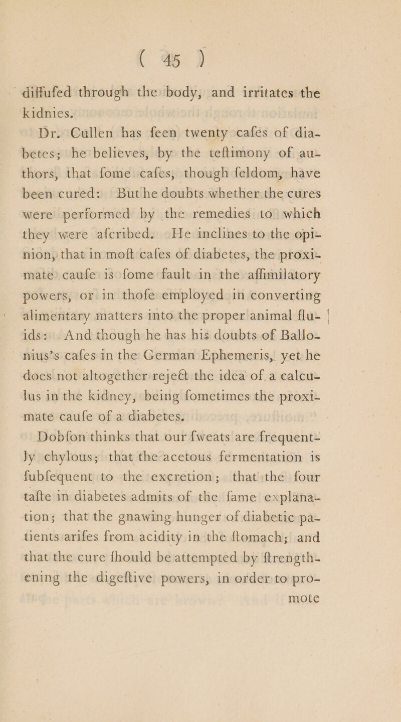 diffufed through the body, and irritates the kidnies. Dr. Cullen has feen twenty cafes of dia¬ betes; he believes, by the teftimony of au¬ thors, that fome cafes, though feldom, have been cured: But he doubts whether the cures were performed by the remedies to which they were afcribed. He inclines to the opi¬ nion, that in moil cafes of diabetes, the proxi¬ mate caufe is fome fault in the affimilatory powers, or in thofe employed in converting alimentary matters into the proper animal flu¬ ids: And though he has his doubts of Ballo- O nius’s cafes in the German Ephemeris, yet he does not altogether rejefl the idea of a calcu¬ lus in the kidney, being fometimes the proxi¬ mate caufe of a diabetes. Dobfon thinks that our fweats are frequent¬ ly chylous; that the acetous fermentation is fubfequent to the excretion; that the four tafte in diabetes admits of the fame explana¬ tion; that the gnawing hunger of diabetic pa¬ tients arifes from acidity in the itomach; and that the cure fhould be attempted by ftrength- ening the digeftive powers, in order to pro¬ mote