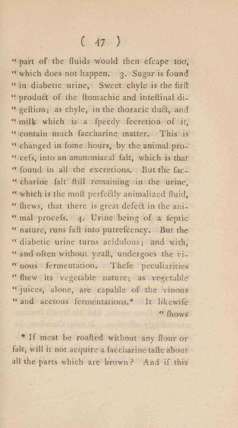 s {< part of the fluids would then efcape too, “ which does not happen. 3. Sugar is found <f in diabetic urine. Sweet chyle is the firfl <f product of the flomachic and inteflinal di- “ geftion; as chyle, in the thoracic dudi, and c< milk which is a fpeedy fecretion of it, i( contain much faccharine matter. This is <x changed in fome hours, by the animal pro- fC cefs, into an ammonia cal fait, which is that ff found in all the excretions. But the fac-  charine fait ftill remaining in the urine, which is the mod perfedlly animalizecl fluid, fliews, that there is great defedl in the ani- “ mal procefs. 4. Urine being of a feptic ff nature, runs faft into putrefcency. But the fc diabetic urine turns acidulous; and with, “ and often without yeaft, undergoes the vi- rc nous fermentation. Thefe peculiarities fhew its vegetable nature; as vegetable <f juices, alone, are capable of the vinous u and acetous fermentations.# It likewife u fhow£ * If meat be roafted without any flour or fait, will it not acquire a faccharine tafle about all the parts which are brown ? And if this