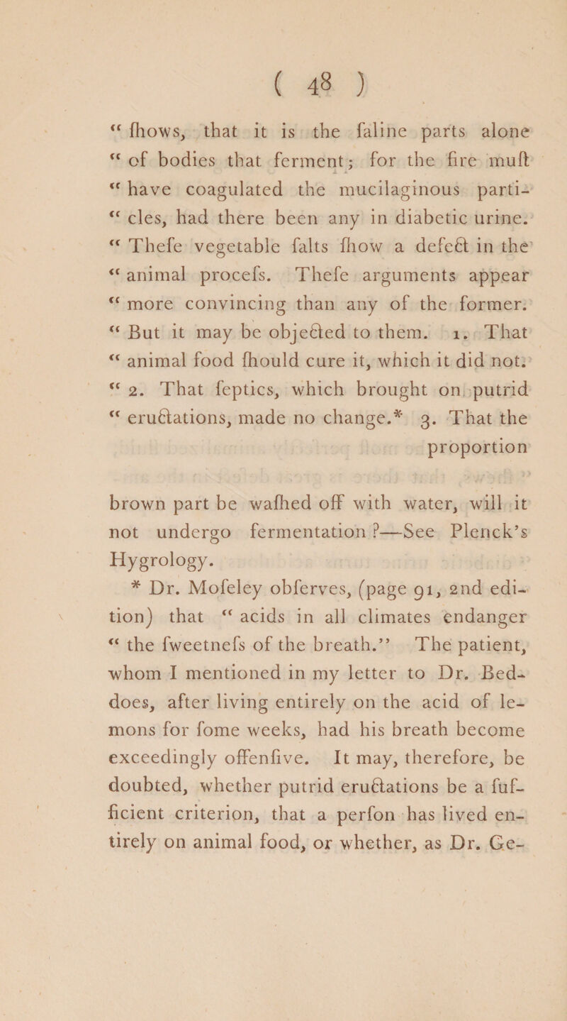 ( 4» ) t( fhows, that it is the faline parts alone tf of bodies that ferment; for the fire mulf <f have coagulated the mucilaginous parti- <f cles, had there been any in diabetic urine. “ Thefe vegetable falts fhow a defeat in the “ animal procefs. Thefe arguments appear if more convincing than any of the former. “ But it may be objected to them. 1. That “ animal food fiiould cure it, which it did not. tc 2. That feptics, which brought on putrid Cf emulations, made no change.* 3. That the proportion . v . . „ • ; 1 > brown part be walked off with water, will it not undergo fermentation P—See Plenck’s Hygrology. * Dr. Mofeley obferves, (page 91, 2nd edi¬ tion) that “ acids in all climates endanger “ the fweetnefs of the breath.” The patient, whom I mentioned in my letter to Dr. Bed- does, after living entirely on the acid of le¬ mons for fome weeks, had his breath become exceedingly offenfive. It may, therefore, be doubted, whether putrid emulations be a fuf- ficient criterion, that a perfon has lived en¬ tirely on animal food, or whether, as Dr. Ge-