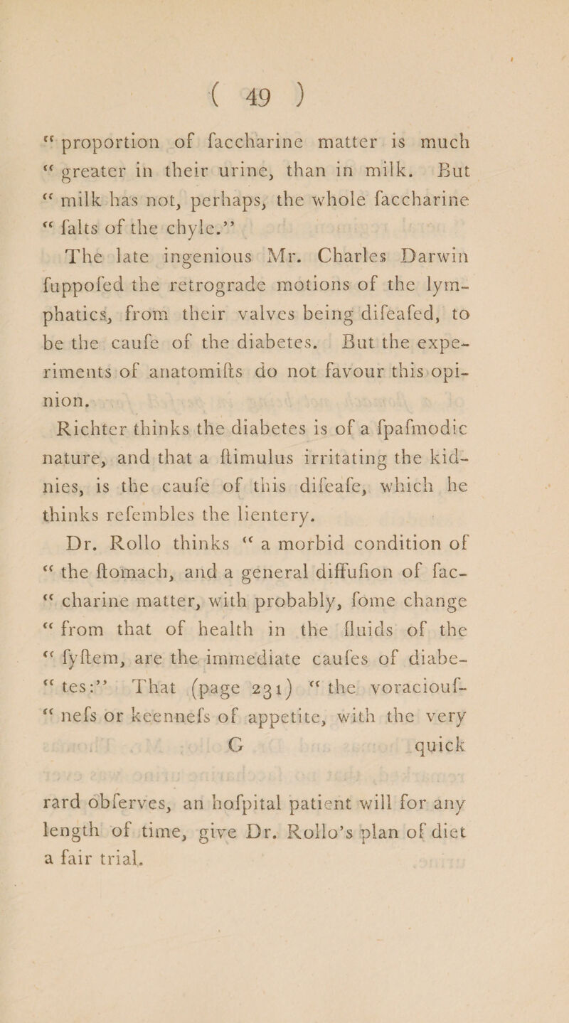 u proportion of faccharine matter is much “ greater in their urine, than in milk. But <f milk has not, perhaps, the whole faccharine falts of the chyle.” The late ingenious Mr. Charles Darwin fuppofed the retrograde motions of the lym¬ phatics, from their valves being clifeafed, to be the caufe of the diabetes. But the expe¬ riments of anatomifts do not favour this opi¬ nion. Richter thinks the diabetes is of a fpafmodic nature, and that a ftimulus irritating the kid— nies, is the caufe of this difeafe, which he thinks refembles the lientery. Dr. Rollo thinks <c a morbid condition of <c the ftomach, and a general difFufion of fac- <c charine matter, with probably, fome change from that of health in the fluids of the <( fyftem, are the immediate caufes of diabe- cf tes:” That (page 231) <( the voraciouf- <( nefs or keennefs of appetite, with the very G quick rard obferves, an hofpital patient will for any length oi time, give Dr. Rollo’s plan of diet a fair trial.