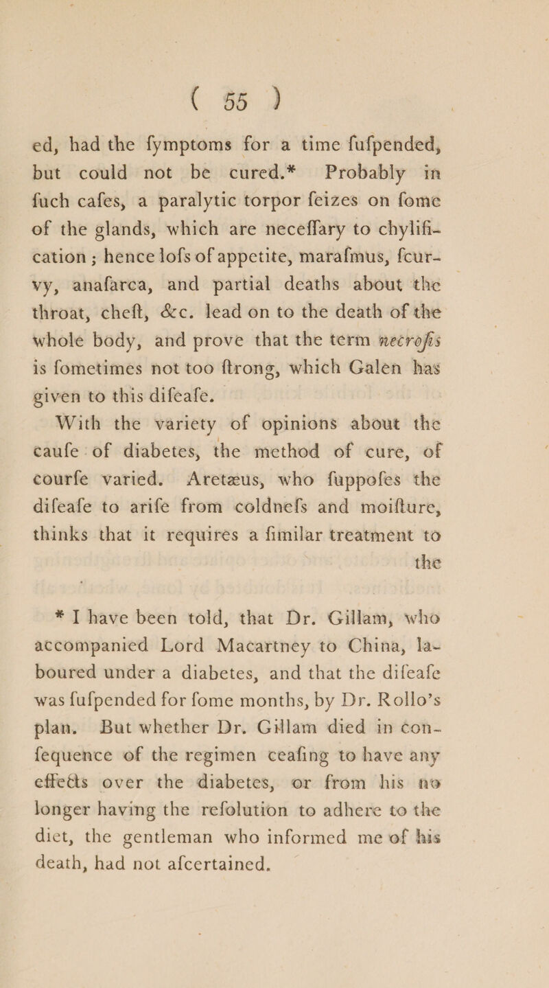 ed, had the fymptoms for a time fufpended, but could not be cured.* Probably in fuch cafes, a paralytic torpor feizes on fome of the glands, which are neceffary to chylifi- cation ; hence lofs of appetite, marafmus, fcur- vy, anafarca, and partial deaths about the throat, cheft. See. lead on to the death of the whole body, and prove that the term necrojis is fometimes not too ftrong, which Galen has given to this difeafe. With the variety of opinions about the 4 caufe of diabetes, the method of cure, of courfe varied. Aretaeus, who fuppofes the difeafe to arife from coldnefs and moifture, thinks that it requires a fimilar treatment to the * I have been told, that Dr. Gillam, who accompanied Lord Macartney to China, la¬ boured under a diabetes, and that the difeafe was fufpended for fome months, by Dr. Rolio’s plan. But whether Dr. Gillam died in con- fequence of the regimen ceafing to have any effefls over the diabetes, or from his no longer having the refolution to adhere to the diet, the gentleman who informed me of his death, had not afeertained.