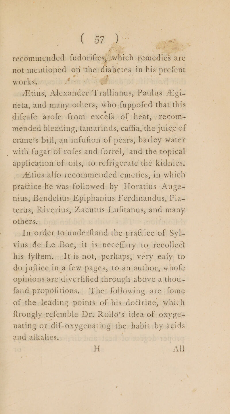 I ( 57 ) recommended fudorifrcs, which remedies are 7. not mentioned on the diabetes in his prefent * n works. - • ' /Etius, Alexander Trallianus, Paulus /Egi- net a, and many others, who fuppofed that this difeafe arofe from excels of heat, re com- mended bleeding, tamarinds, caliia, the juic.e of crane’s bill, an infufion of pears, barley water with fugar of roles and forrel, and the topical application of oils, to refrigerate the kidnies. FEtius alfo recommended emetics, in which praflice he was followed by Horatius Auge- nius, Bendelius Epiphanius Ferdinandus, Fla- terns, Riverins, Zacutus Lufitanus, and many others. In order to underhand the prahiice of Syl¬ vius de Le Boe, it is necelfary to recollect his fyftem. It is not, perhaps, very eafy to do jullice in a few pages, to an author, whole opinions are diverfified through above a thou- fand propolitions. The following are forne of the leading points of his doQrine, which ftrongly refemble Dr. Rolld’s idea of oxyge¬ nating or dif-oxygenating the habit by acids and alkalies. ✓ H All