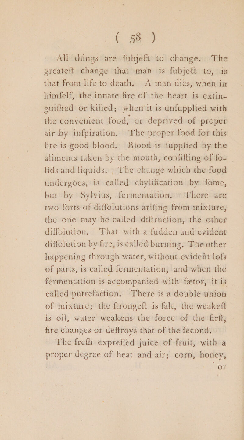 All things are fubjeft to change. The greateft change that man is fubjeft to, is that from life to death. A man dies, when in himfelf, the innate fire of the heart is extin- guifhed or killed; when it is unfupplied with the convenient food, or deprived of proper air .by infpiration. The proper food for this fire is good blood. Blood is fupplied by the aliments taken by the mouth, confiding of fo¬ il ds and liquids. The change which the food undergoes, is called chylification by fome, but by Sylvius, fermentation. There are two forts of diOblations arifing from mixture, the one may be called difirufclion, the other did'olution. That with a hidden and evident difiolution by fire, is called burning. The other happening through water, without evident lofs of parts, is called fermentation, and when the fermentation is accompanied with fsetor, it is called putrefa&ion. There is a double union of mixture; the flrongeft is fait, the weakeft is oil, water weakens the force of the firft, fire changes or deftroys that of the fecond. The frefli expreOed juice of fruit, with a proper degree of heat and air; corn, honey. or