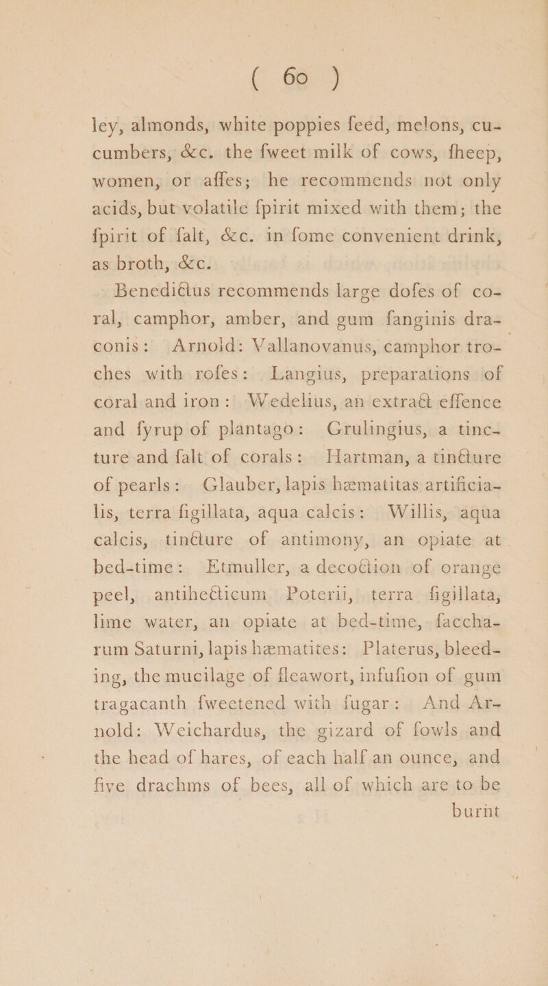 ley, almonds, white poppies feed, melons, cu¬ cumbers, Scc. the fweet milk of cows, fheep, women, or affes; he recommends not only acids, but volatile fpirit mixed with them; the fpirit of fait, &c. in fome convenient drink, as broth, See. Benediblus recommends large dofes of co¬ ral, camphor, amber, and gum fanginis dra- conis : Arnold: Vallanovanus, camphor tro¬ ches with rofes: Langius, preparations of coral and iron : Wedelius, an extrabl effence and fyrup of plantago : Grulingius, a tinc¬ ture and fait of corals: Hartman, a tinblure of pearls: Glauber, lapis haematitas artincia- lis, terra figillata, aqua calcis: Willis, aqua calcis, tinbture of antimony, an opiate at bed-time : Etmuller, a decobtion of orange peel, antiheblicum Poterii, terra figillata, lime water, an opiate at bed-time, faccha- rum Saturni, lapis haematites: Platerus, bleed¬ ing, the mucilage of fleawort, infufion of gum tragacanth fweetened with fugar : And Ar¬ nold: Weichardus, the gizard of fowls and the head of hares, of each half an ounce, and five drachms of bees, all of which are to be burnt